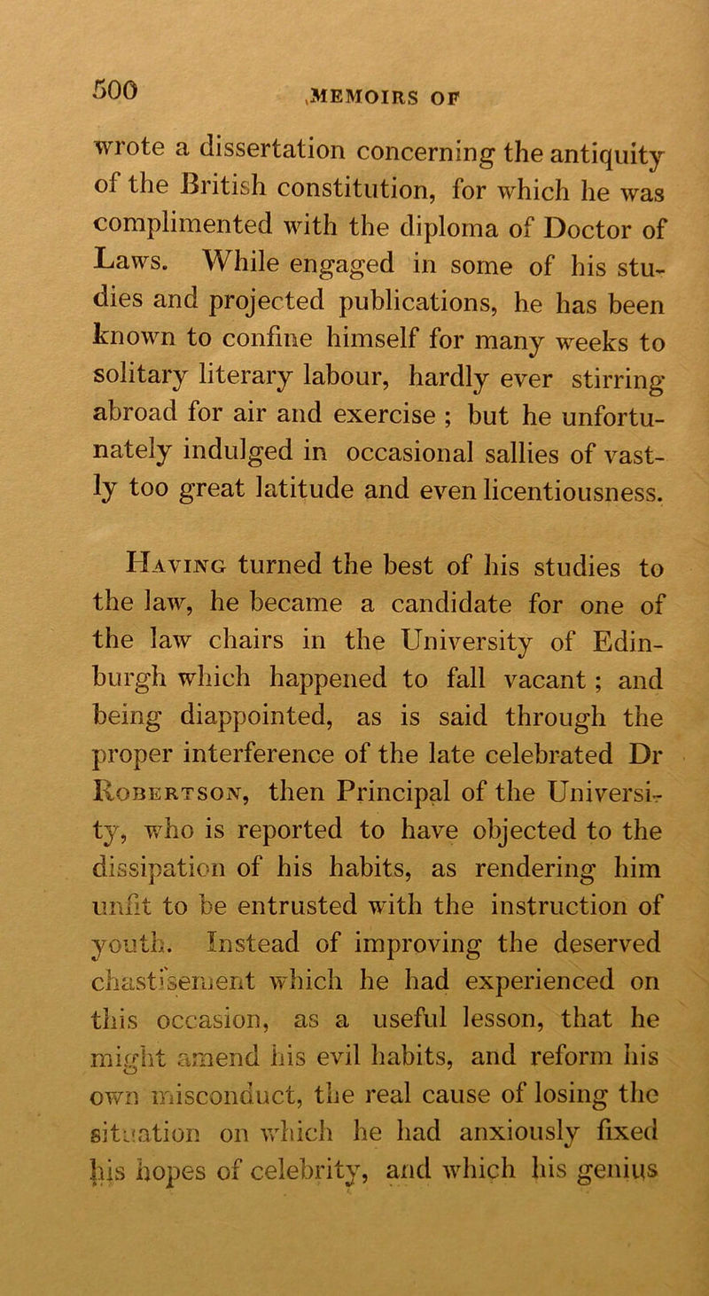 wrote a dissertation concerning the antiquity of the British constitution, for which he was complimented with the diploma of Doctor of Laws. While engaged in some of his stu- dies and projected publications, he has been known to confine himself for many weeks to solitary literary labour, hardly ever stirring abroad for air and exercise ; but he unfortu- nately indulged in occasional sallies of vast- ly too great latitude and even licentiousness. Having turned the best of his studies to the law, he became a candidate for one of the law chairs in the University of Edin- burgh which happened to fall vacant; and being diappointed, as is said through the proper interference of the late celebrated Dr Robertson, then Principal of the Universi- ty, who is reported to have objected to the dissipation of his habits, as rendering him unfit to be entrusted with the instruction of youth. Instead of improving the deserved chastisement which he had experienced on this occasion, as a useful lesson, that he mh/ht amend his evil habits, and reform his own misconduct, the real cause of losing the situation on which he had anxiously fixed his hopes of celebrity, and which his genius