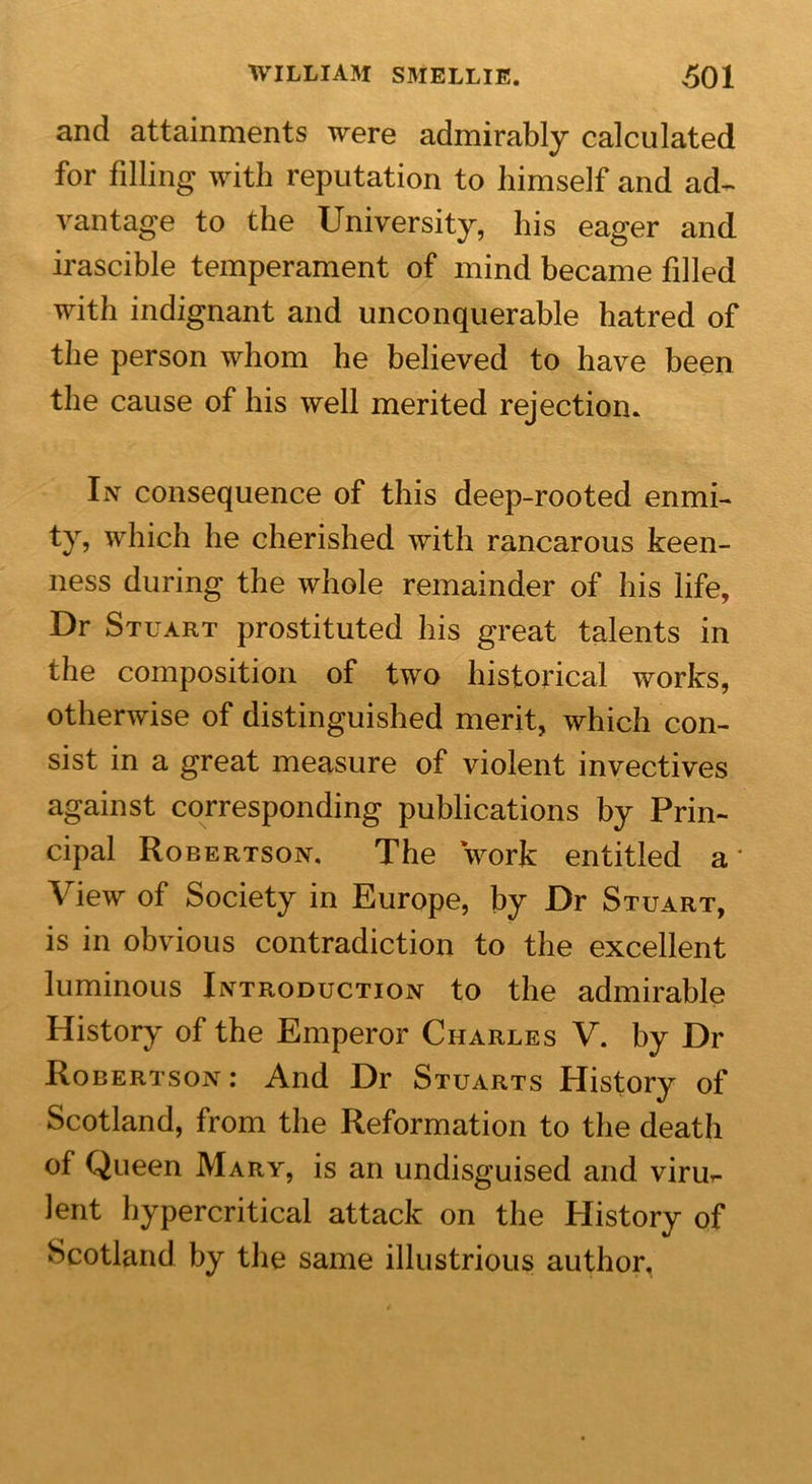 and attainments were admirably calculated for filling with reputation to himself and ad- vantage to the University, his eager and irascible temperament of mind became filled with indignant and unconquerable hatred of the person whom he believed to have been the cause of his well merited rejection. In consequence of this deep-rooted enmi- ty, which he cherished with rancarous keen- ness during the whole remainder of his life. Dr Stuart prostituted his great talents in the composition of two historical works, otherwise of distinguished merit, which con- sist in a great measure of violent invectives against corresponding publications by Prin- cipal Robertson. The work entitled a* View of Society in Europe, by Dr Stuart, is in obvious contradiction to the excellent luminous Introduction to the admirable History of the Emperor Charles V. by Dr Robertson: And Dr Stuarts History of Scotland, from the Reformation to the death of Queen Mary, is an undisguised and viru- lent hypercritical attack on the History of Scotland by the same illustrious author.