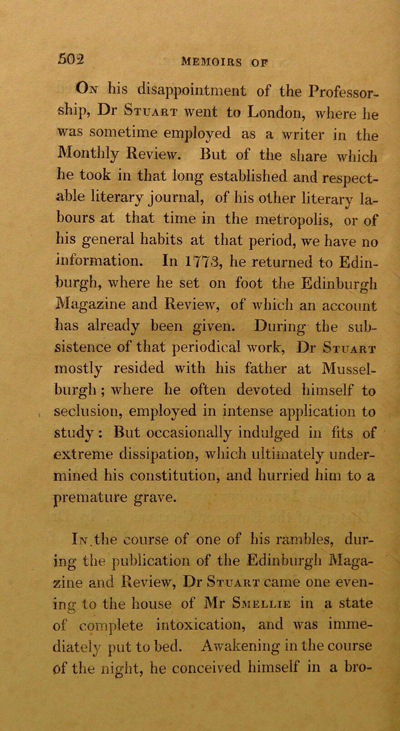 On his disappointment of the Professor- ship, Dr Stuart went to London, where he was sometime employed as a writer in the Monthly Review. But of the share which he took in that long established and respect- able literary journal, of his other literary la- bours at that time in the metropolis, or of his general habits at that period, we have no information. In 1773, he returned to Edin- burgh, where he set on foot the Edinburgh Magazine and Review, of which an account has already been given. During the sub- sistence of that periodical work, Dr Stuart mostly resided with his father at Mussel- burgh ; where he often devoted himself to seclusion, employed in intense application to study: But occasionally indulged in fits of extreme dissipation, which ultimately under- mined his constitution, and hurried him to a premature grave. In,the course of one of his rambles, dur- ing the publication of the Edinburgh Maga- zine and Review, Dr Stuart came one even- ing to the house of Mr Smellie in a state of complete intoxication, and was imme- diately put to bed. Awakening in the course Of the night, he conceived himself in a bro-