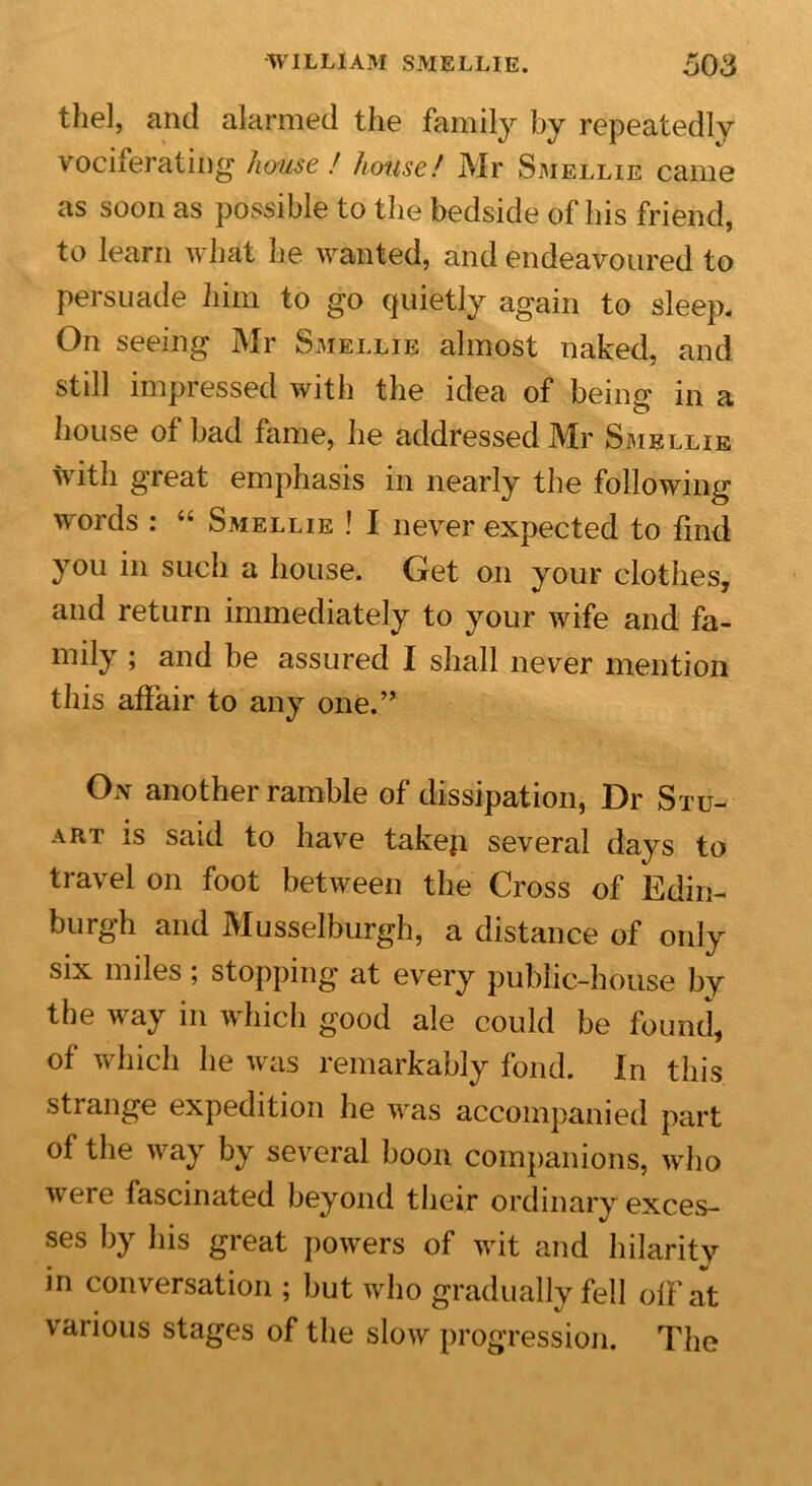 thel, and alarmed the family by repeatedly vociferating house ! house! Mr Smellie came as soon as possible to the bedside of his friend, to learn what he wanted, and endeavoured to persuade him to go quietly again to sleep. On seeing Mr Smellie almost naked, and still impressed with the idea of being in a house of bad fame, he addressed Mr Smellie with great emphasis in nearly the following words : “ Smellie ! I never expected to find you in such a house. Get on your clothes, and return immediately to your wife and fa- mily ; and be assured I shall never mention this affair to any one.” On another ramble of dissipation, Dr Stu- art is said to have takeji several days to travel on foot between the Cross of Edin- burgh and Musselburgh, a distance of only six miles; stopping at every public-house by the way in which good ale could be found, of which he was remarkably fond. In this strange expedition he was accompanied part of the way by several boon companions, who were fascinated beyond their ordinary exces- ses by his great powers of wit and hilarity in conversation ; but who gradually fell off at various stages of the slow progression. The