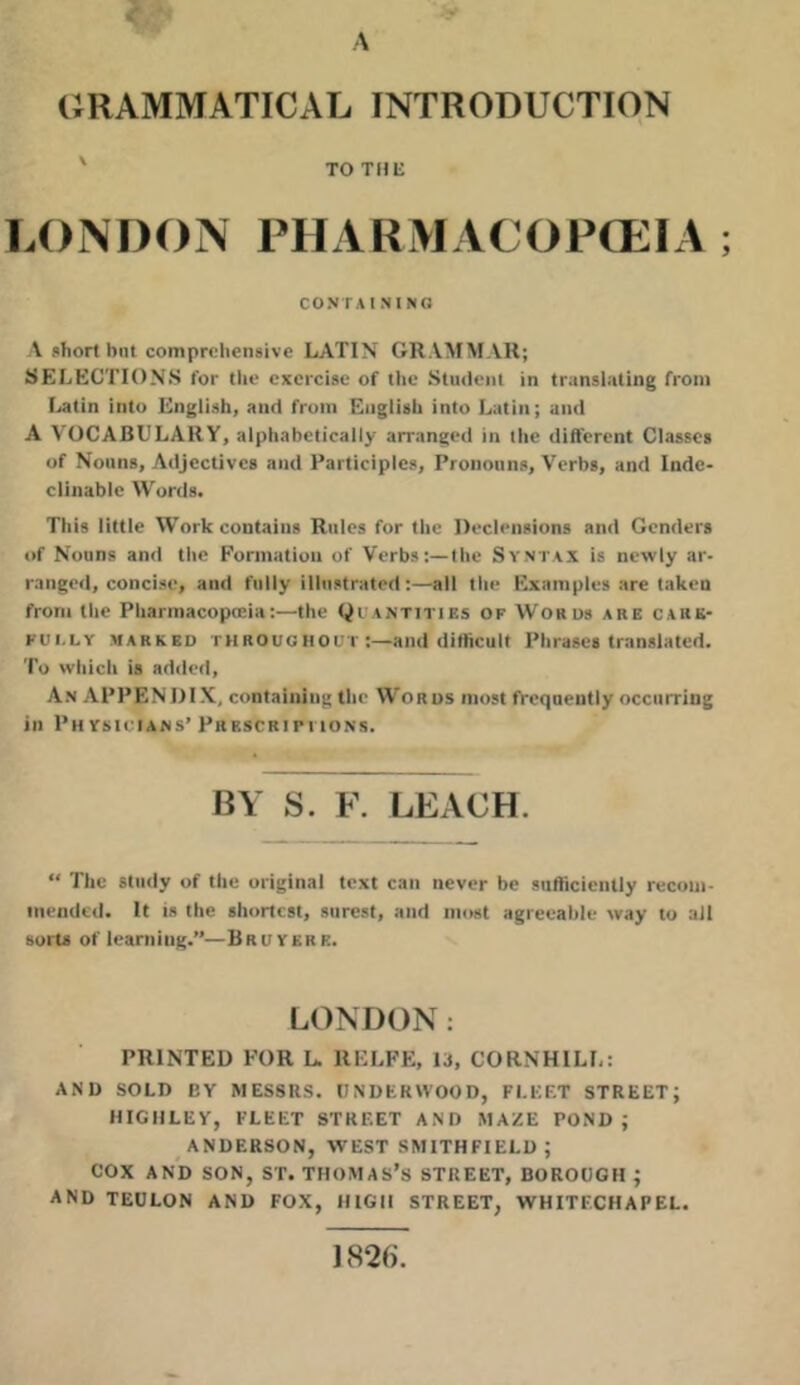 GRAMMATICAL INTRODUCTION ' TO THE LONDON PHARMACOPCEIA CONTAININO A short but comprehensive LATIN GRAMMAR; SELECTIONS for the exercise of tlie Student in trunslnting from I>atin into English, and from English into Latin; and A VOCABULARY, alphabetically arranged in ihe different Classes of Nouns, Adjectives and Participles, Pronouns, Verbs, and Inde- clinable Words. This little Work contains Rules for the Declensions and Genders of Nouns and the Formation of Verbs:—the Syntax is newly ar- ranged, concise, and fully illustrated:—all the Examples are taken from the Pharmacopteia:—the tiUANTiTlEs of Words are carb- fui.lv marked throughout and difficult Phrases translated. To which is added. An appendix, containing the Words most frequently occurring in Ph YsiciANS’ Pbkscripi ions. BY S. F. LEACH. “ The study of the original text can never be sufficiently recom- mended. It is the shortest, surest, and most agreeable way to all sorts of learning.”—Bruvere. LONDON: PRINTED FOR L. RELFE, 13, CORNHILL: AND SOLD BY MESSRS. UNDERWOOD, FLEET STREET; HIGIILEY, FLEET STREET AND MAZE POND; ANDERSON, WEST SMITHFIELD ; COX AND SON, ST. THOMAS’S STREET, BOROUGH ; AND TEULON AND FOX, HIGH STREET, WHITECHAPEL. 1826.