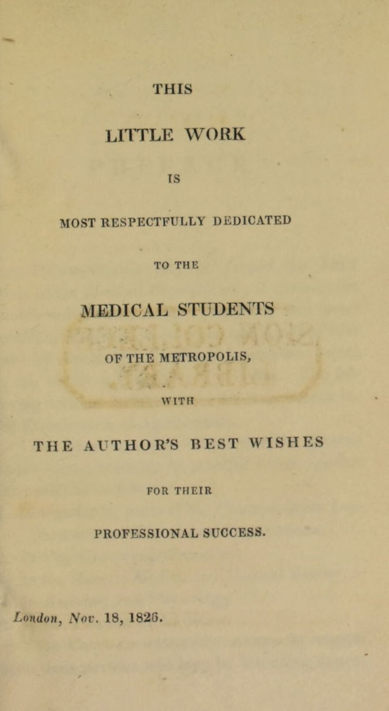 THIS lhtle work IS MOST RESPECTFULLY DEDICATED TO THE MEDICAL STUDENTS OF THE METROPOLIS, -- ^ WITH THE AUTHOR’S REST WISHES FOR THEIR PROFESSIONAL SUCCESS. London, Nov. 18, 1826.