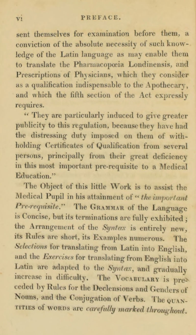 V! sent themselves for examination before them, a conviction of the absolute necessily of such know- ledge of the Latin language as may enable them to translate the Pharmacopoeia Londinensis, and Prescriptions of Physicians, which they consider as a qualification indispensable to the Apothecary, and which the tiftli section of the Act expressly requires. They are particularly induced to give greater publicity to this regulation, because they have had the disti-essing duty imposed on them of with- holding Certificates of Qualification from several persons, principally from their great deficiency ill this most important pre-requisite to a ^Medical Education.” The Object of this little Work is to assist the Medical Pupil in his attainment of “ the iniporfant Pi'c-recpfisite. The Grammar of the Language is Concise, but its terminations are fully exhibited ; the Arrangement ot the Si/nfax is entirely new, its Rules are short, its Examples numerous. The Selectums for translating from Latin into English, and the Exercises for translating from English into Latin are adapted lo the Sr/nfax, and gradually increase in difliculty. The VocAnrnARY is pre> ceded liy Rules tor the Declensions and (weiulers of Nouns, and the Conjugation of Verbs. ’I'lie quan- riTiEs ot WORDS are earefuUy marked i/trotighoitf.