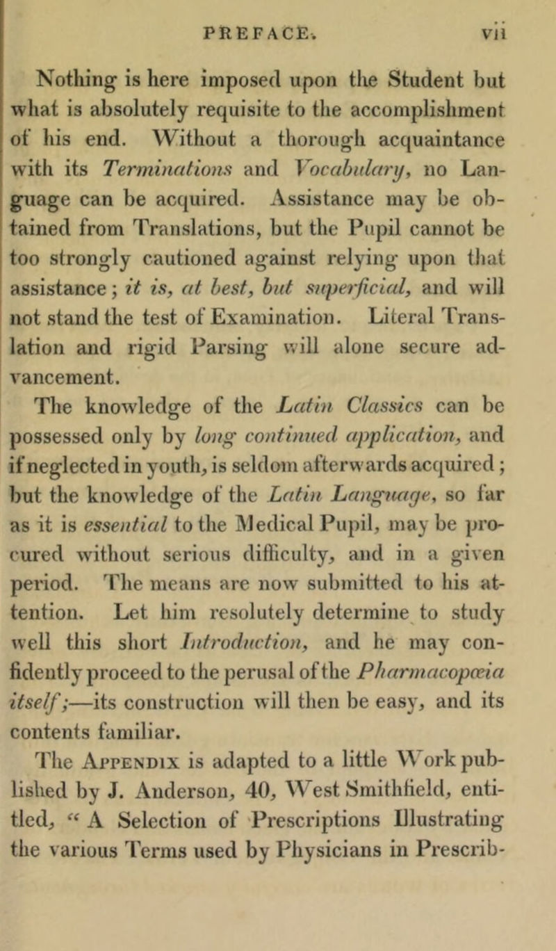 Nothing is here imposed upon tlie Student but •what is absolutely requisite to the accomplishment of his end. Without a thorough acquaintance with its Terminations and Vocabulary, no Lan* guage can be acquired. Assistance may be ob- tained from Translations, but the Pupd cannot be j too strongly cautioned against relying upon that assistance; it is, at best, but superficial, and will j not stand the test of Examination. Literal Trans- lation and rigid Parsing will alone secure ad- vancement. The knowledge of the Latin Classics can be possessed only by long continued application, and if neglected in youth, is seldom afterwards acquired; but the knowledge of the Latin Language, so far as it is essential to the jMedical Pupil, may be pro- cured without serious difficulty, and in a given period. The means are now submitted to liis at- tention. Let him resolutely determine to study well this short Introduction, and he may con- fidently proceed to the perusal of the Pharmacopceia itself;—its construction will then be easy, and its contents familiar. The Appendix is adapted to a little W ork pub- lished by J. Anderson, 40, West Smithfield, enti- tled, “ A Selection of Prescriptions Illustrating the various Terms used by Physicians in Presciib-