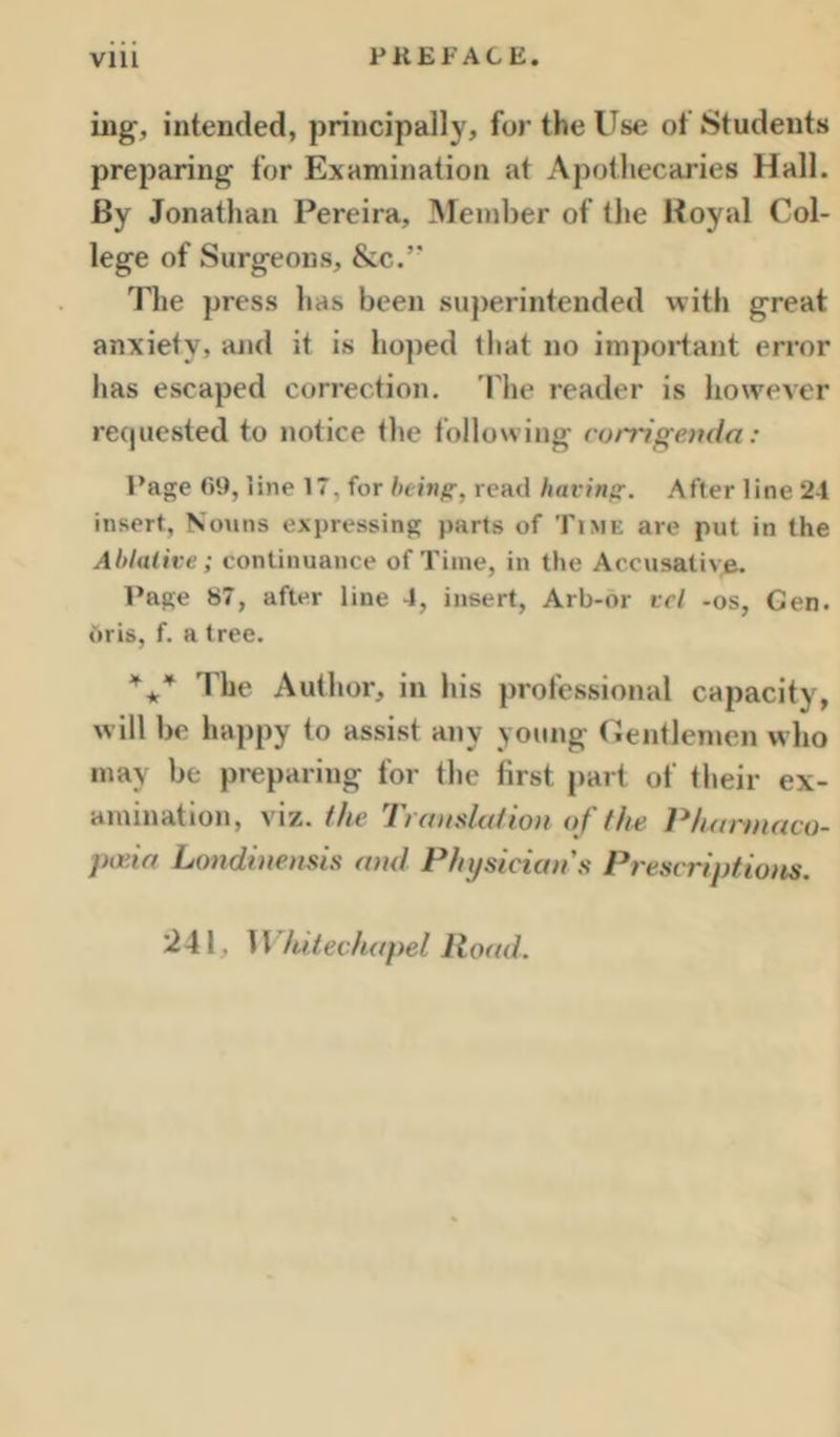 ing, intended, principally, for the Use of Students preparing for Examination at Apothecaries Hall. By Jonathan Pereira, Member of the Boyal Col- lege of Surgeons, &c.’' The press has been su))erintended with great anxiety, and it is hoped that no inipoidant error has escaped correction. 'Phe reader is however recpiested to notice the following corrigenda: Page f>9, line 17, for bein^, read hacinp:. After line 2-1 insert. Nouns expressing parts of Time are put in the Ablalive; continuance of Time, in the Accusative. Page «7, after line 4, insert, Arb-or vcl -os, Gen. Oris, f. a tree. I'he Author, in his professional capacity, will be happy to assist any young Gentlemen who may be preparing for the first part of their ex- amination, viz. the Ti audation of th^ Pharmaco- pida Londhiensis and Physician's Prescriptioits. 241, Whitechapel Road.