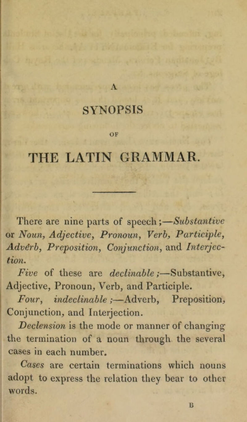 A SYNOPSIS OF THE LATIN GRAMMAR. There are nine parts of speech;—Substantive or Noun, Adjective, Pronoun, Verb, Participle, Adverb, Preposition, Conjunction, and Interjec- tion. Five of these are declinable;—Substantive, Adjective, Pronoun, Verb, and Participle. Four, indeclinable ;—Adverb, Preposition, Conjunction, and Interjection. Declension is the mode or manner of changing the termination of a noun through the several cases in each number. Cases are certain terminations which nouns adopt to express the relation they bear to other words. u