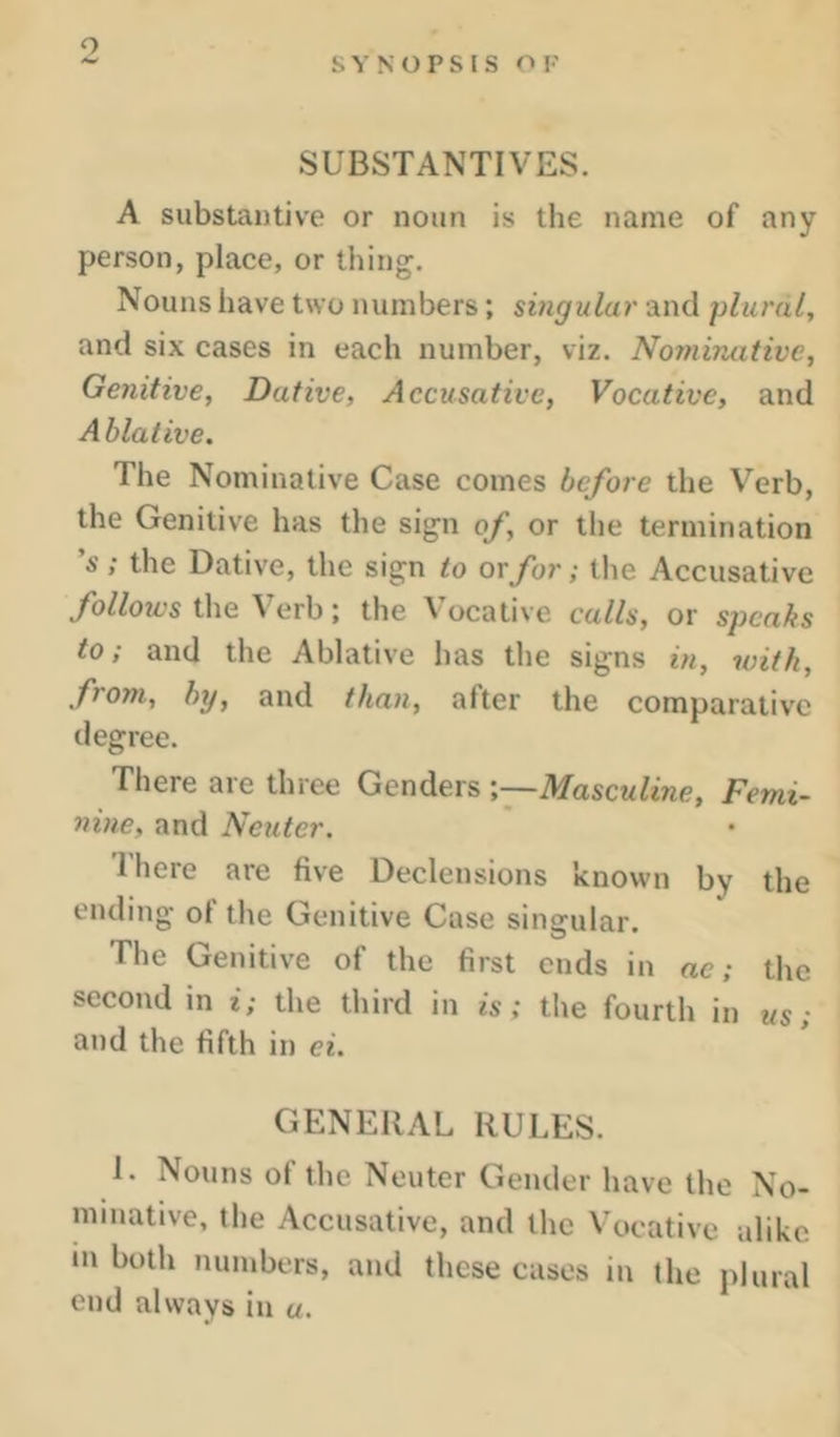 SYNOPSIS OF SUBSTANTIVES. A substantive or noun is the name of any person, place, or thing. Nouns have two numbers; singular and plural, and six cases in each number, viz. Nominative, Genitive, Dative, Accusative, Vocative, and Ablative. The Nominative Case comes before the Verb, the Genitive has the sign of, or the termination 's ; the Dative, the sign to or for; the Accusative /oZ/oies the Verb; the Vocative calls, or speaks to; and the Ablative has the signs in, with, from, by, and than, after the comparative degree. There are three Genders Masculine, Femi- nine, and Neuter. There are five Declensions known by the ending ol the Genitive Case singular. The Genitive of the first ends in ac; the second in i; the third in is; the fourth in us; and the fifth in ei. GENERAL RULES. 1. Nouns of the Neuter Gender have the No- minative, the Accusative, and the Vocative alike m both numbers, and these cases in the plural end always in «.