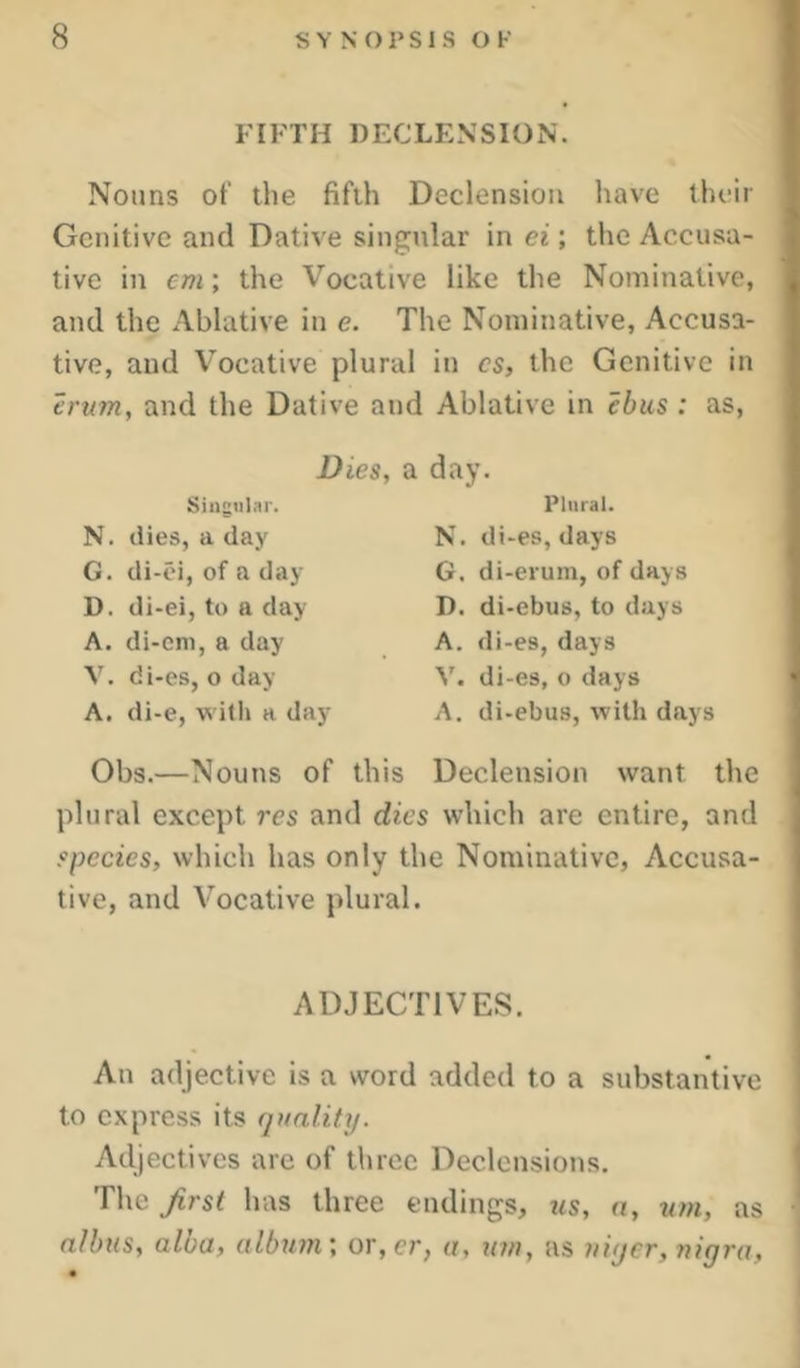FIFTH DECLENSION. Nouns of the fifth Declension have their Genitive and Dative singular in ei; the Accusa- tive in em; the Vocative like the Nominative, and the Ablative in e. The Nominative, Accusa- tive, and Vocative plural in cs, the Genitive in erum, and the Dative and Ablative in cbm : as. Dies, a day. Singiilfli'. N. dies, a day G. di-oi, of a day D. di-ei, to a day A. di-cni, a day V. di-es, oday A. di-e, with a day Plural. N. di-es, days G. di-erum, of days D. di-ebus, to days A. di-es, days V. di-es, o days A. di-ebus, with days Obs.—Nouns of this Declension want the plural except res and dies which are entire, and species, which has only the Nominative, Accusa- tive, and Vocative plural. ADJECTIVES. An adjective is a word added to a substantive to express its (pialify. Adjectives arc of three Declensions. The first has three endings, ?<s, a, wn, as alhus, alba, album', or,er, a, urn, as uiyer, nigra,