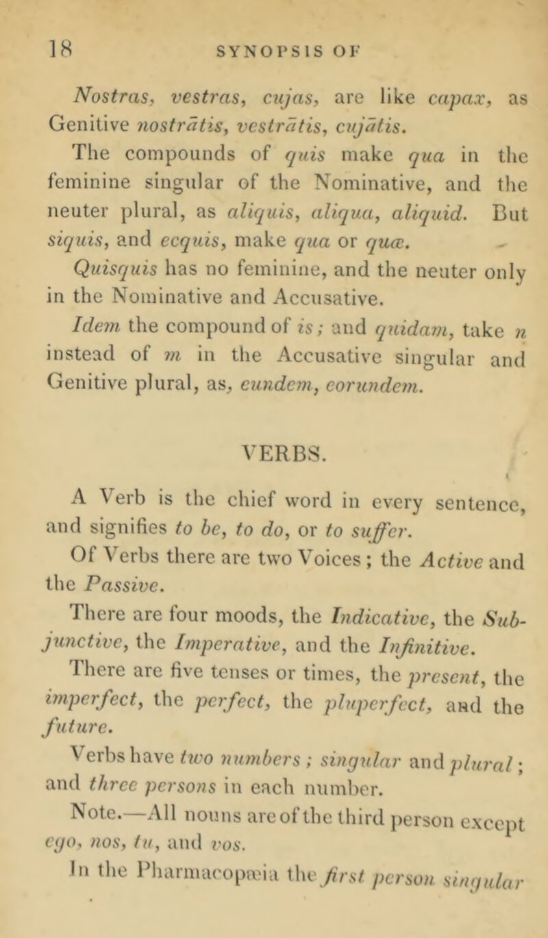 Nostras, vesty'as, cnjas, are like capax, as Genitive nostriitis, vcstratis, cujatis. The compounds of quis make qua in the feminine singular of the Nominative, and the neuter plural, as aliquis, aliqua, aliquid. But siquis, and ecquis, make qiia or qua;. Quisquis has no feminine, and the neuter only in the Nominative and Accusative. Ide7n the compound of is; and qnidam, take instead of w in the Accusative singular and Genitive plural, as, cundcm, eonc}ide?n. VERBS. I A Verb is the chief word in every sentence, and signifies to be, to do, or to suffer. Of Verbs there are two Voices ; the Active and the Passive. There are four moods, the Indicative, the Sub- junctive, the Imperative, and the hifinitive. There are five tenses or times, the present, the imperfect, the perfect, the pluperfect, and the future. Verbs have hvo numbers ; singular and plural; and three persons in each number. Note.—All nouns are of the third person except ego, nos, iu, and vos. In the Pharmacopeia Ww frst person singular