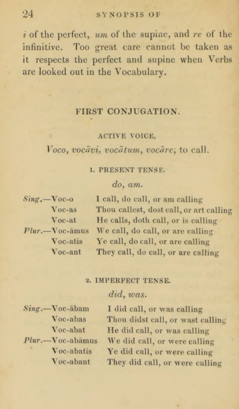 i of the perfect, um of the supir.c, and re of the infinitive. Too great care cannot be taken as it respects the perfect and supine when Verbs are looked out in the Vocabulary. FIRST CONJUGATION. ACTIVE VOICE, Voco, vocavi, vocatum, vocare, to call. I. PRESENT TENSE. do, am. Sing.—Voc-o I call, do call, or am calling Voc-as Thou callest, dost call, or art calling Voc-at He calls, doth call, or is calling PUir.—Voc-hinus M e call, do call, or are calling Voc-atis Ye call, do call, or are calling Voc-ant They call, do call, or are calling 2. IMPERFECT TENSE. did, was. Sing.—Voc-abain Voc-abas Voc-abat Plur.—Voc-abiimus Voc-abatis Voc-abant I did call, or was calling Thou didst call, or wast calling He did call, or was calling M e did call, or were calling Ye did call, or were calling They did call, or were calling