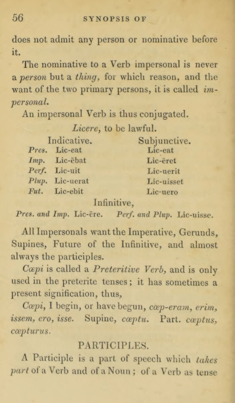 does not admit any person or nominative before it. The nominative to a Verb impersonal is never a. person but a thing, for which reason, and tlie want of the two primary persons, it is called iin- pcrsorial. An impersonal Verb is thus conjugated. Licerc, to Indicative. Pi •es. Lic-eat Imp. Lic-ebat Per/. Lic-uit Ptup. Lic-ucrat Put. Lic-ebit be lawful. Subjunctive. Lic-eat Lic-erct Lic-uerit Lic-uisset Lic-uero Infinitive, Pres, and Imp. Lic-ere. Perf. and Plup. Lic-uisse. All Impersonals want the Imperative, Gerunds, Supines, Future of the Infinitive, and almost always the participles. Coepi is called a Preteritivc Verb, and is only used in the preterite tenses; it has sometimes a present signification, thus, Coepi, I begin, or have begun, coep-eram, crim, issem, cro, isse. Supine, coeptu. Part, coepttcs, coeptiirus. PARTICIPLES. A Participle is a part of speech which takes part of a Verb and of a Noun ; of a Verb as tense