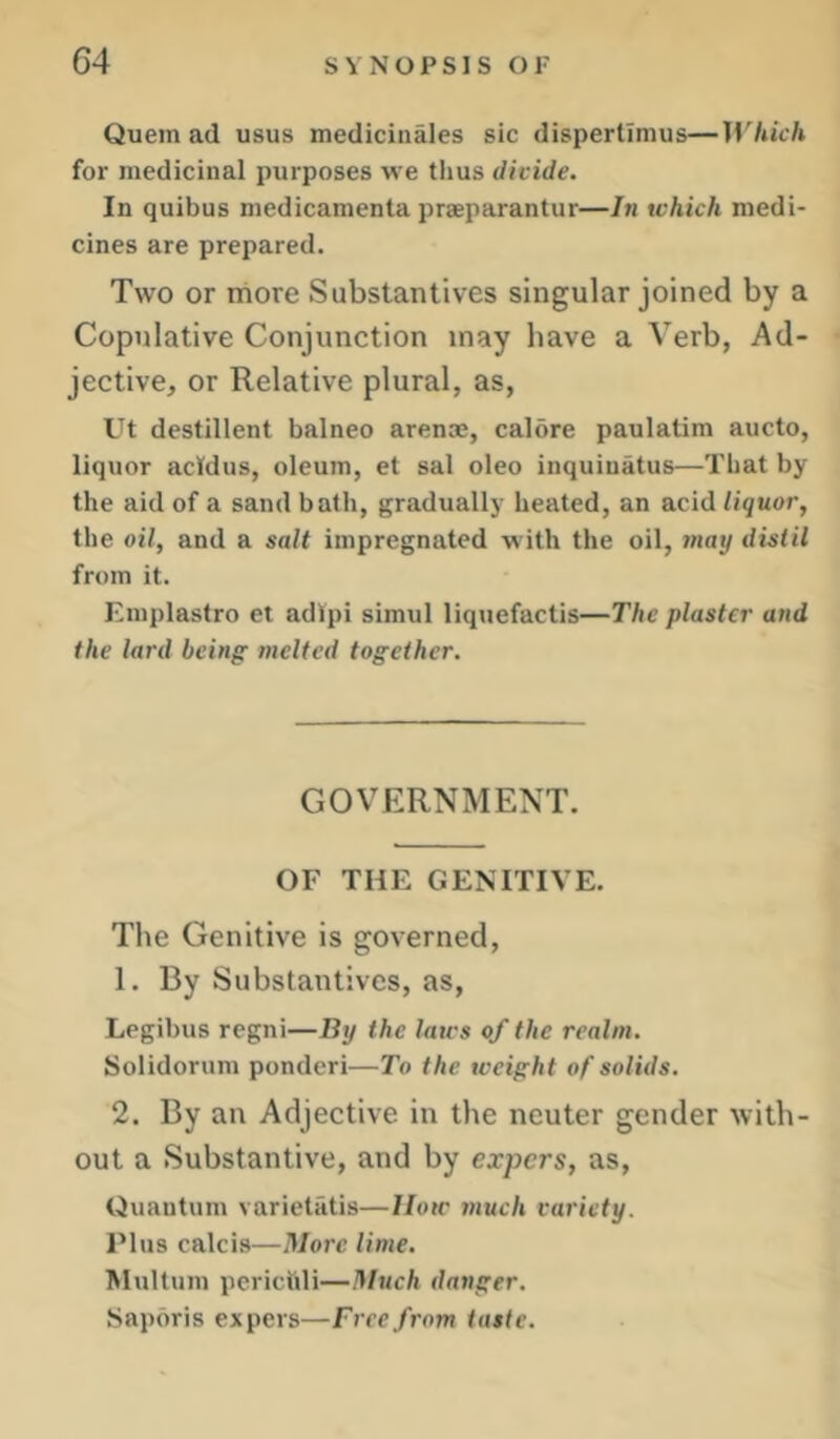 C4 Quern ad usus medicinales sic disperllmus—Which for medicinal purposes we thus divide. In quibus medicamenta prjeparantur—In which medi- cines are prepared. Two or more Substantives singular joined by a Copulative Conjunction may have a Verb, Ad- jective, or Relative plural, as, Ut destillent balneo arenae, calore paulatim aucto, liquor acldus, oleum, et sal oleo inquiuatus—That by the aid of a sand bath, gradually heated, an acid liquor, the oil, and a salt impregnated with the oil, may distil from it. Emplastro et adipi simui liquefactis—The plaster and the lard being melted together. GOVERNMENT. OF THE GENITIVE. The Genitive is governed, 1. By Substantives, as, Legibus regni—By the laws of the realm. Solidorum ponderi—To the weight of solids. 2. By an Adjective in the neuter gender with- out a Substantive, and by expers, as. Quantum varietatis—IIow jnuch variety. Plus calcis—More lime. Multum perietdi—Much danger. Sapbris expers—Free from taste.