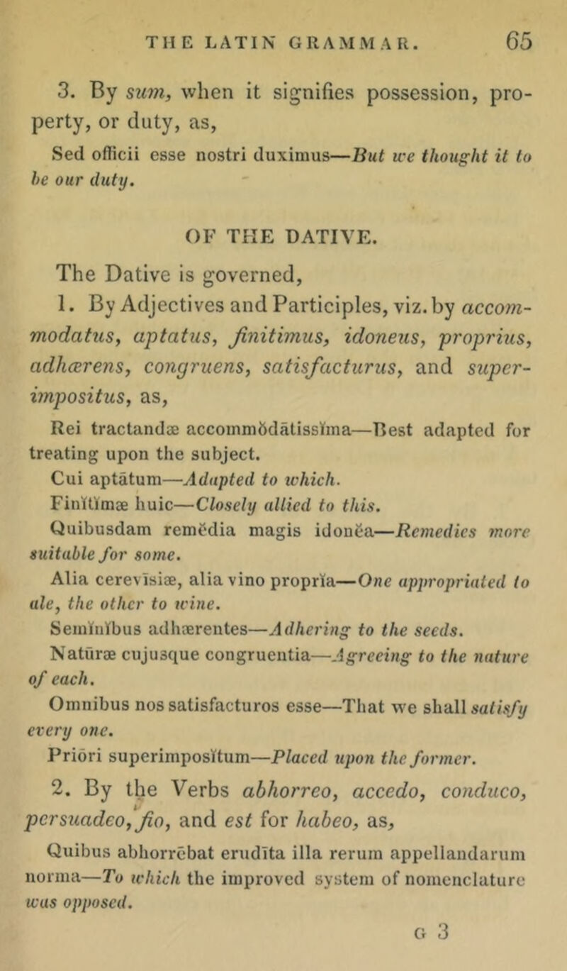 3. By siwi, when it signifies possession, pro- perty, or duty, as. Set! oflicii esse nostri duximus—But we thought it to he our duty. OF THE DATIVE. The Dative is governed, 1. By Adjectives and Participles, viz. by accom- modatus, aptatus, Jinitimus, idoneiis, proprius, adhcerens, congruens, satisfacturus, and supcr- impositus, as, Rei tractandae accommbdatisslfma—Rest adapted for treating upon the subject. Cui aptatum—Adapted to ichich. Finllimae huic—Closely allied to this. Quibusdam remfdia magis idouea—Remedies more suitable for some. Alia cerevisiae, alia vino propria—One appropriated to ale, the other to wine. Seiniiiibus adhaerentes—Adhering to the seeds. Naturae cujusque congrueutia—Agreeing to the nature of each. Omnibus nos satisfacturos esse—Tliat we shall saG’s/y every one. Priori superimpositum—Placed upon the former. 2. By the Verbs abhorreo, accedo, conduco, persiiadeo, Jio, and est for habeo, as, Quibus abhorrebat erudita ilia reruin appellandarum norma—To which the improved system of nomenclature was opposed. Cr 3