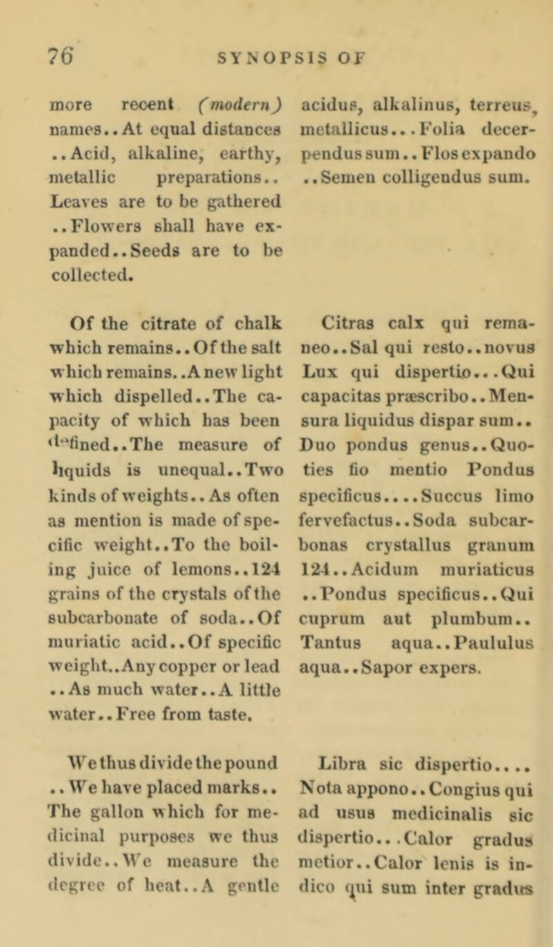 more recent (modern) names..At equal distances ..Acid, alkaline, earthy, metallic preparations.. Leaves are to be gathered ..Flowers shall have ex- panded.. Seeds are to be collected. Of the citrate of chalk which remains.. Of the salt which remains. .A new light which dispelled..The ca- pacity of which has been ‘l‘fined..The measure of liquids is unequal..Tw’o kinds of weights.. As often as mention is made of spe- cific weight..To the boil- ing juice of lemons.. 124 grains of the crystals of the subcarbonate of soda..Of muriatic acid..Of specific weight.. Any copper or lead ..As much water..A little water..Free from taste. We thus divide the pound .. We have placed marks.. The gallon which for me- dicinal purposes we thus divide..We measure the degree of heat..A gentle acidus, alkalinus, terreus^ inctallicus... Folia decer- pendus sum.. Flos expando ..Semen colligendus sum. Citras calx qui rema- neo..Sal qui resto..novu3 Lux qui dispertio.. .Qui capacitas praescribo.. Men- sura liquidus dispar sum.. Duo pondus genus..Quo- ties fio mentio Pondus specificus.. ..Succus limo fervefactus., Soda subcar- bonas crystallus granum 124..Acidum muriaticus ..Pondus specificus..Qui cuprum aut plumbum.. Tantus aqua..PauIulus aqua..Sapor expers. Libra sic dispertio.,.. Nota appono.. Congius qui ad usus mcdicinalis sic dispertio... Calor gradus metior..Calor lenis is in- dico (^ui sum inter grad its