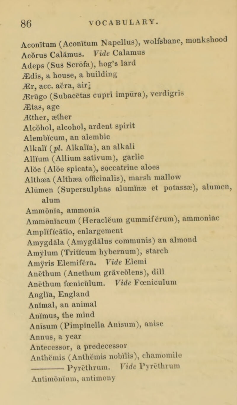 Aconitum (Aconitum Napellus), wolfsbane, monkshood Ac6rus CaUmus. Vide Calamus Adeps (Sus Scr5fa), hog’s lard ^dis, a house, a building ^r, acc. aCra, air^ iErugo (Subacetas cupri impura), verdigris ^tas, age /Ether, aether Alcfthol, alcohol, ardent spirit Alemblcum, an alembic Alkali (pi. Alkalla), an alkali Allium (Allium sativum), garlic A16e (Aide spicata), soccatrine aloes Althaea (Althaea officinalis), marsh mallow Alumen (Supersulphas aluminse et potassa'), alumcn, alum Ammonia, ammonia Ammoniacum (Heracltum gummiftrum), ammoniac Amplificatio, enlargement Amygdala (Amygdalus communis) an almond Amylum (Triticum hybernum), starch Anii^ris Elemiffra. Vide Elemi Anethum (Anethum graveblens), dill Anethum foenichlum. Vide Foeniculum Anglia, England Animal, an animal Animus, the mind Anisum (Pimpinella Anisnm), anise Annus, a year Antecessor, a predecessor Anthfmis (Anthfmis nobilis), chamomile Pyrcthrum. Vide Pyrcthium Antimbnium, antimony