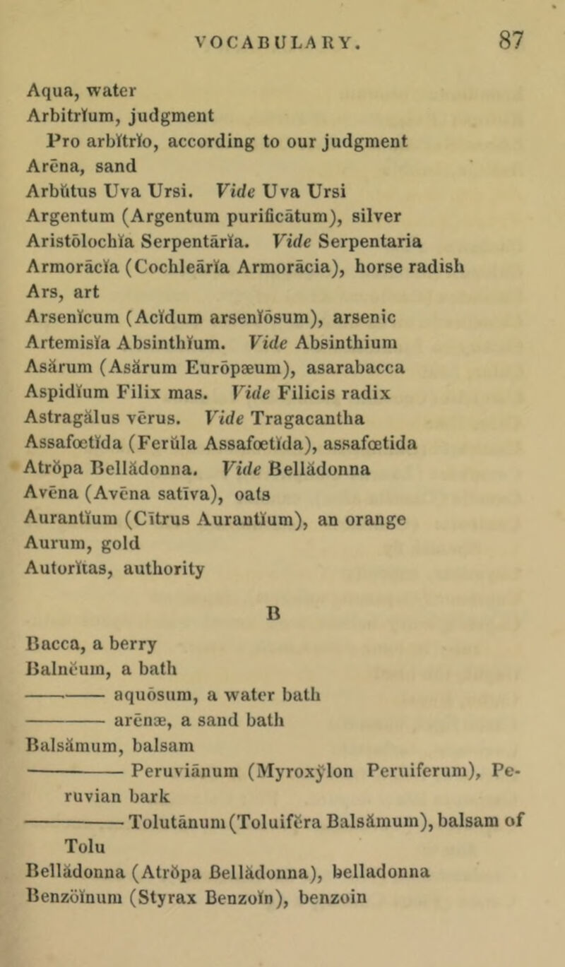 Aqua, water Arbitrtum, judgment Pro arbUrto, according to our judgment Arena, sand Arbtitus Uva Ursi. Fide Uva Ursi Argentum (Argentum puriiicatum), silver Aristolochta SerpentarKa. Vide Serpentaria Armoracla (Cochlearla Armoracia), horse radish Ars, art Arsenicum (Acldum arseniosum), arsenic Artemisia Absinthium. Vide Absinthium Asiirum (AsSrum Europseum), asarabacca Aspidlum Filix mas. Vide Filicis radix Astragalus vcrus. Vide Tragacantha Assafoetlda (Fcriila Assafoetlda), assafoetida Atrbpa Belladonna. Vide Belladonna Avena (Avena satlva), oafs Auranllum (Citrus Aurantlum), an orange Aurum, gold Auforltas, authority B Bacca, a berry Balneum, a bath aquosum, a water bath arenae, a sand bath Balsiimum, balsam —— Peruvianum (Myroxylon Peruiferum), Pe- ruvian bark — Tolutanum(Toluifera Balsimum), balsam of Tolu BelUdonna (Atrbpa Bellkdonna), belladonna Benzblnum (Styrax Benzoin), benzoin