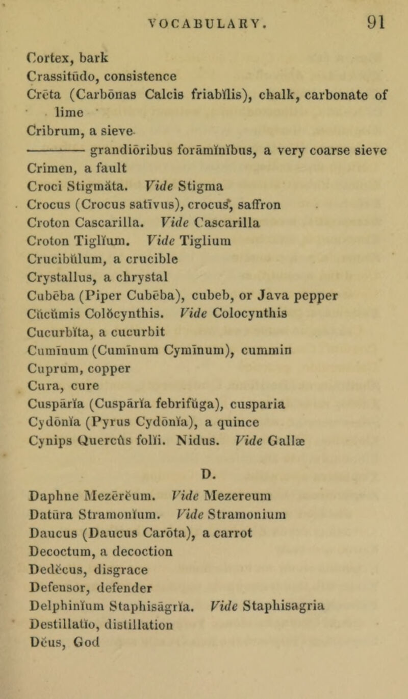 Cortex, bark Crassitudo, consistence Crcta (Carbonas Calcis friabtlis), chalk, carbonate of lime ■ Cribrum, a sieve grandibribus foraminibiis, a very coarse sieve Crimen, a fault Croci Stigmata. Vide Stigma Crocus (Crocus sativus), crocu^, saffron Croton Cascarilla. Vide Cascarilla Croton Tigllum. Vide Tiglium Crucibtilum, a crucible Crystallus, a chrystal Cubeba (Piper Cubeba), cubeb, or Java pepper Cftctimis Colbcynthis. Vide Colocynthis Cucurbtta, a cucurbit Cuminum (Cuminum Cyminum), cummin Cuprum, copper Cura, cure Cusparta (CusparKa febrifuga), cusparia CydonKa (Pyrus Cydonta), a quince Cynips Quercfts folKi. Nidus. Vide Gallae D. Daphne IMezerbum. Vide Mezereum Datura Stramonium. Vide Stramonium Daucus (Daucus Carota), a carrot Decoctum, a decoction Dedecus, disgrace Defensor, defender Delphinium Staphisagrla. Vide Staphisagria Destillatlo, distillation Deus, God