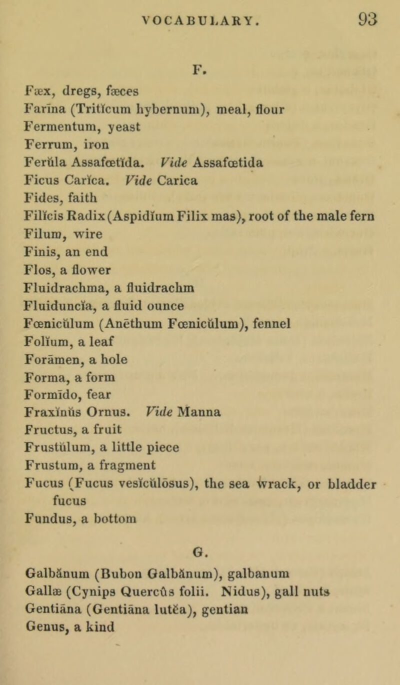 F. Faex, dregs, faeces Farina (Tritlcum hybernuni), meal, flour Fermentum, yeast Ferrum, iron Fer&la Assafoettda. Vide Assafoetida Ficus CarKca. Vide Carica Fides, faith Fillcis Radix (AspidlumFilix mas), root of the male fern Filum, wire Finis, an end Flos, a flower Fluidrachma, a fluidrachm Fluiduncla, a fluid ounce Foenichlum (Anethum Foeniclilum), fennel Folium, a leaf Foramen, a hole Forma, a form Formido, fear Fraxfnfis Ornus. Vide Manna Fructus, a fruit Frustiilum, a little piece Frustum, a fragment Fucus (Fucus veslchlosus), the sea ivrack, or bladder fucus Fundus, a bottom G. Galb&num (Bubon Galbiinum), galbanum Gallae (Cynips QuercOs folii. Nidus), gall nuts Gentiana (Gentiana lut£a), gentian Genus, a kind