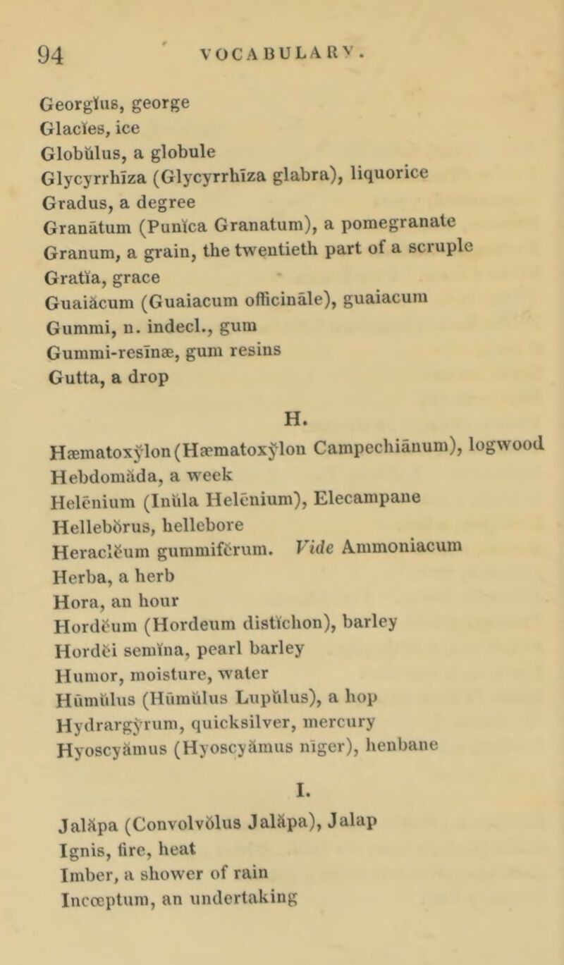 Georgius, george Glades, ice Globulus, a globule Glycyrrluza (Glycyrrhiza glabra), liquorice Gradus, a degree Granatum (Punlca Granatum), a pomegranate Granum, a grain, the twentieth part of a scruple Gratia, grace Guaihcum (Guaiacum officinale), guaiacum Gummi, n. indecl., gum Gummi-resinae, gum resins Gutta, a drop H. Hffimatoxylon(Ha?matoxj^lon Campechianum), logwood Hebdomivda, a week Helenium (Iniila Helenium), Elecampane Hellebbrus, hellebore Heraclfum gummiftrum. Vide A.mmoniacum Herba, a herb Hora, an hour Hordeum (Hordeum distlchon), barley Hordti semlna, pearl barley Humor, moisture, water Humulus (Humulus Lupfilus), a hop Hydrargyrum, quicksilver, mercury Hyoscyhmus (Hyoscyftmus nigcr), henbane I. JalJtpa (Convolvblus Jalitpa), Jalap Ignis, tire, heat Imber, a shower of rain Incccptum, an undertaking