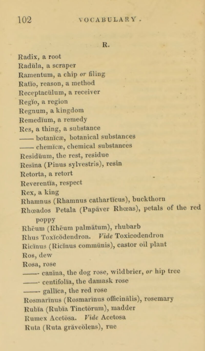 R. Radix, a root Radula, a scraper Ramentum, a chip or filing Ratio, reason, a method Receptaculum, a receiver Regto, a region Regnum, a kingdom Remed'ium, a remedy Res, a thing, a substance botanicae, botanical substances chemlcse, chemical substances Residuum, the rest, residue Resina (Pinus sylvestris), resin Retorta, a retort Reverentla, respect Rex, a king Rhamnus (Rhamnus cathartkus), buckthorn Rhoeados Petala (Papaver Rhoeas), petals of the red poppy Rheum (Rheum palmatum), rhubarb Rhus Toxtcbdendron. Vide Toxicodendron Ricinus (RicVnus communis), castor oil plant Ros, dew Rosa, rose canina, the dog rose, wild brier, or hip tree centifolla, the damask rose galUca, the red rose Rosmarinus (Rosmarinus officinalis), rosemary Rubta (Rubia Tinctorum), madder Rumex Acctbsa. Vide Acetosa Ruta (Ruta grkveblens), rue