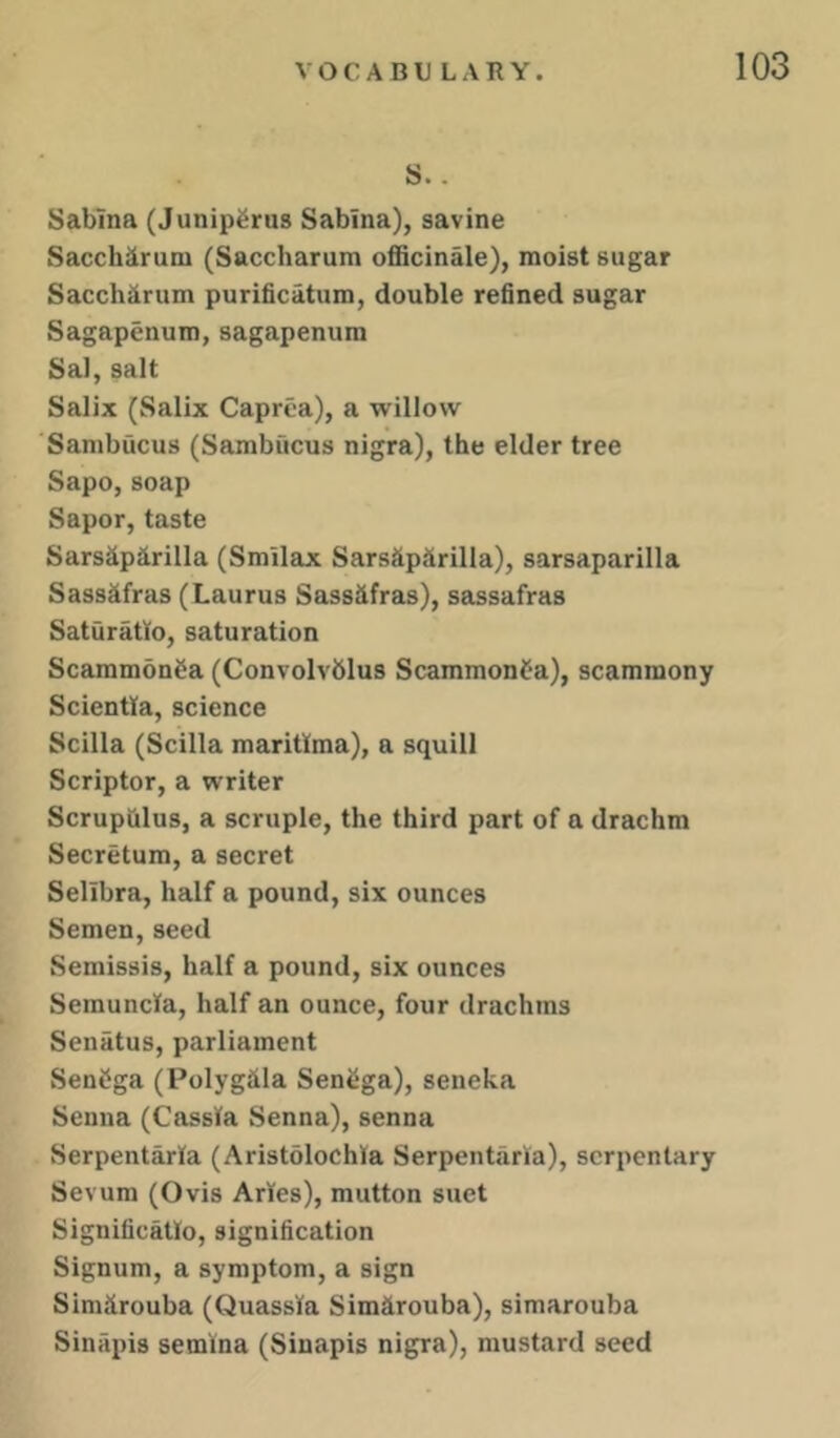 S.. Sabina (Junipferus Sabina), savine Sacchiirum (Saccharum officinale), moist sugar Sacch^irum purificatum, double refined sugar Sagapenum, sagapenum Sal, salt Salix (Salix Caprca), a willow Sanibucus (Sambficus nigra), the elder tree Sapo,soap Sapor, taste Sarsaparilla (Smllax Sarshparilla), sarsaparilla Sassafras (Laurus Sassafras), sassafras Saturatto, saturation Scammdnaa (Convolvblus Scammonfa), scammony Scientta, science Scilla (Scilla maritlma), a squill Scriptor, a writer Scrupulus, a scruple, the third part of a drachm Secretum, a secret Sellbra, half a pound, six ounces Semen, seed Semissis, half a pound, six ounces Semuncla, half an ounce, four drachms Senatus, parliament SenCga (Polyghla Senega), seneka Senna (Cassia Senna), senna Serpentarla (Aristolochla Serpentarla), scrpenlary Sevum (Ovis Arles), mutton suet Significatlo, signification Signum, a symptom, a sign Similrouba (Quassia Simhrouba), simarouba Sinapis semina (Sinapis nigra), mustard seed