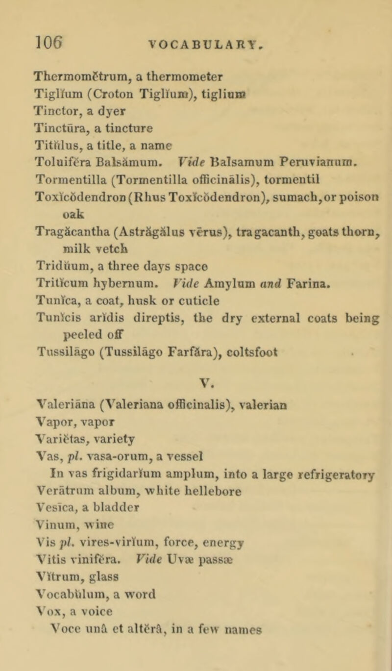 ThermomPtrum, a thermometer Tiglfum (Croton Tigitum), tiglium Tinctor, a djer Tinctura, a tincture Titftlus, a title, a name Toluifera Balsimum. Vide Balsamum Peruvianum. Tormentilla (Tormentilla officinalis), tormentil Toxlcddendron (Rhus Toxilcodendron), sumach,or poison oak TragScantha (Astr&giilus rerus), tragacanth, goats thorn, milk vetch Tridiium, a three days space TriUcum hybemum. Vide Amylum and Farina. Tunica, a coat, husk or cuticle Tunlcis arldis direptis, the dry external coats being peeled off Tussilago (Tussilago FarfSra), coltsfoot V. Valeriana (Valeriana officinalis), valerian Vapor, vapor Y'ariPlas, variety Vas, pi. vasa-orum, a vessel In vas frigidarium amplum, into a large refrigeratory Veriitrum album, white hellebore Vesica, a bladder Vinum, wine Vis pi. vires-virlum, force, energy Vitis vinifPra. Vide Uvse passac VVtrum, glass Vocabiilum, a word Vox, a voice Voce una et altPrft, in a few names