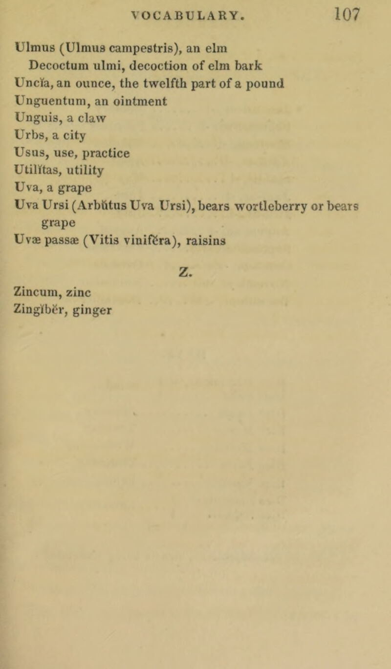 Ulmus (Ulmus campestris), an elm Decoctum ulmi, decoction of elm bark Uncla, an ounce, the twelfth part of a pound Unguentum, an ointment Unguis, a claw Urbs, a city Usus, use, practice UtilKtas, utility Uva, a grape Uva Ursi (Arbfitus Uva Ursi), bears wortleberry or bears grape Uvae pass® (Vitis vinif2ra), raisins Z. Zincum, zinc Zingiber, ginger