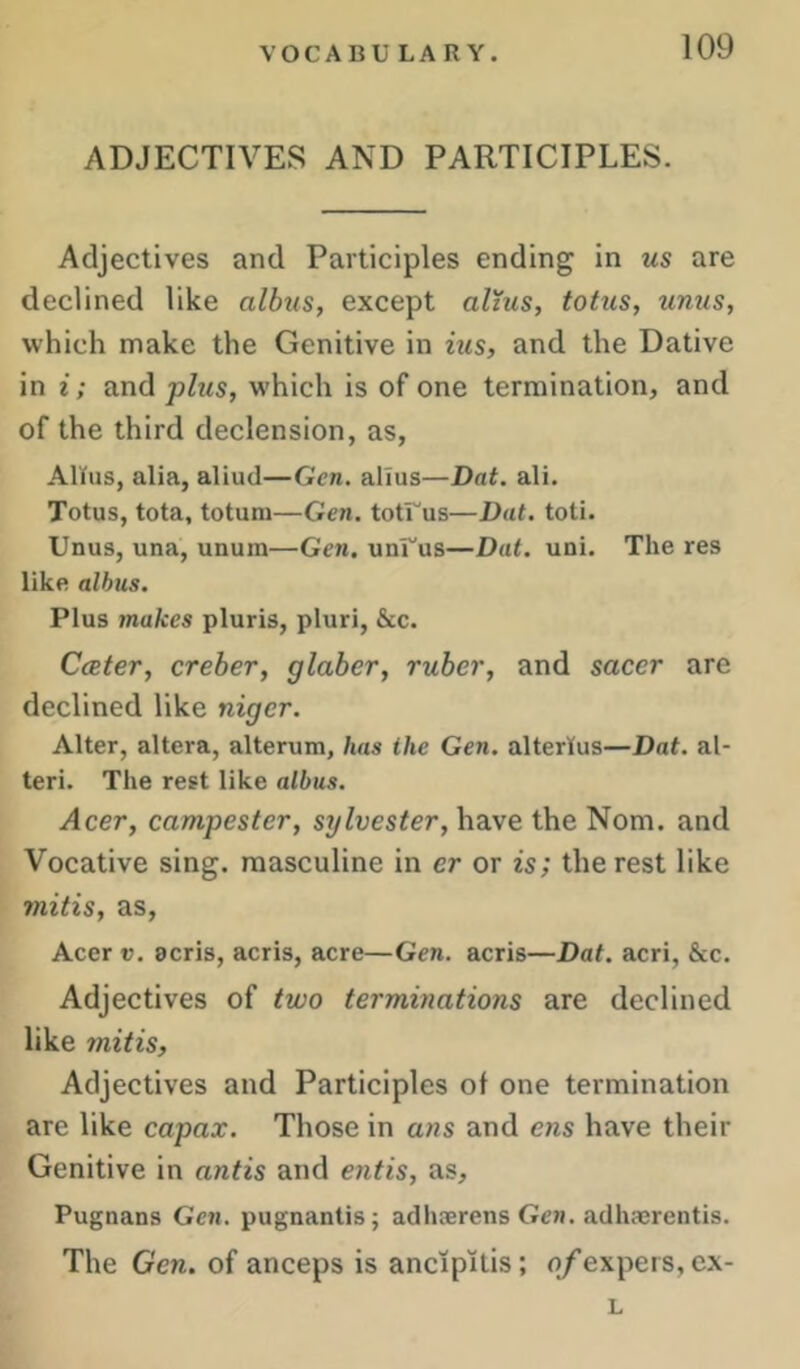 ADJECTIVES AND PARTICIPLES. Adjectives and Participles ending in us are declined like albus, except alzus, totus, unus, which make the Genitive in ius, and the Dative in i; and plus, which is of one termination, and of the third declension, as, Alius, alia, aliud—Gen. alius—Dat. ali. Totus, tota, totum—Gen, totrus—Dat. toti. Unus, una, unum—Gen. unUus—Dat. uni. The res like albus. Plus makes pluris, pluri, &c. CcBter, creber, glaber, ruber, and sacer are declined like niger. Alter, altera, alterum, has the Gen. alterlus—Dat. al- ter!. The rest like albus. Acer, campester, Sylvester, have the Nom. and Vocative sing, masculine in er or is; the rest like mitis, as, Acer V. acris, acris, acre—Gen. acris—Dat. acri, &c. Adjectives of two terminations are declined like mitis. Adjectives and Participles of one termination are like capax. Those in ans and ens have their Genitive in antis and etitis, as, Pugnans Gen. pugnantis; adhserens Gen. adhserentis. The Gen. of anceps is ancipitis; of expers, ex- L