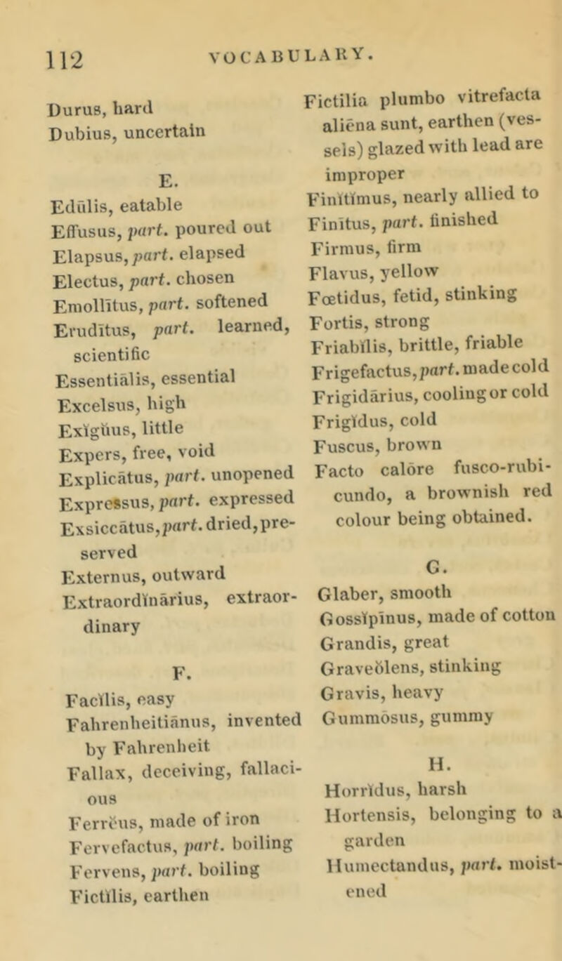 Durus, hard Dubius, uncertain E. Edulis, eatable EflTusus, part, poured out Elapsus, part, elapsed Electus, part, chosen Emointus, part, softened Eruditus, part, learned, scientific Essentialis, essential Excelsus, high Exigtius, little Expers, free, void Explicatus, part, unopened Expressus, part, expressed Exsiccatus,2)art. dried,pre- served Externus, outward ExtraordVnarius, extraor- dinary F. Facllis, easy Fahrenheitianus, invented by Fahrenheit Fallax, deceiving, fallaci- ous Ferrous, made of iron Fervefactus, part, boiling Fervens, part, boiling Fictllis, eartlien Fictilia plumbo vitrefacta aliena sunt, earthen (ves- sels) glazed with lead are improper Finttfmus, nearly allied to Finitus, part, finished Firmus, firm Flavus, yellow Foetidus, fetid, stinking Fortis, strong FriaWlis, brittle, friable Frigefactus,parf.madecold Frigidarius, cooling or cold Frigldus, cold Fuscus, brown Facto calore fusco-rubi- cundo, a brownish red colour being obtained. C. Glaber, smooth GossTpinus, made of cotton Grandis, great Graveblens, stinking Gravis, heavy Gumraosus, gummy H. Horrldus, harsh Hortensis, belonging to a garden llumectandus, jtart. moist- ened