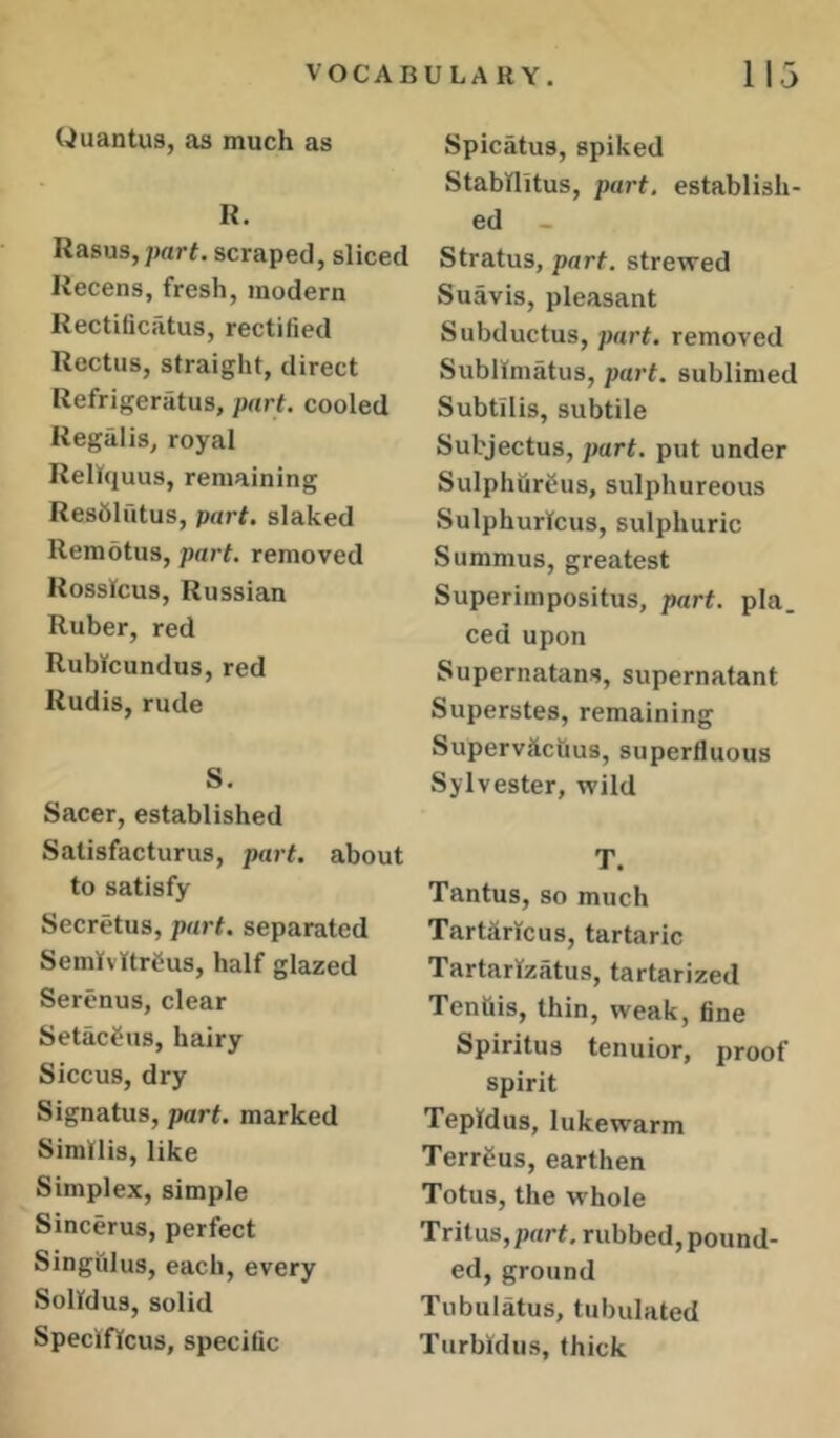 Uuantus, as much as R. Rasus, part, scraped, sliced Recens, fresh, modern Rectificatus, rectified Rectus, straight, direct Refrigeratus, part, cooled Regalis, royal Relfquus, remaining Resfililtus, part, slaked Remotus, part, removed Rossfcus, Russian Ruber, red RuWcundus, red Rudis, rude S. Sacer, established Satisfacturus, part, about to satisfy Secretus, part, separated SemtvttrCus, half glazed Seri-nus, clear Setac^us, hairy Siccus, dry Signatus, part, marked Similis, like Simplex, simple Sincerus, perfect Singulus, each, every Solfdus, solid Speciffcus, specific Spicatus, spiked Stabflitus, part, establish- ed Stratus, part, strewed Suavis, pleasant Subductus, part, removed Sublimatus, part, sublimed Subtilis, subtile Subjectus, part, put under Sulphflrbus, sulphureous SulphurTcus, sulphuric Summus, greatest Superimpositus, part. pla. ced upon Supernatans, supernatant Superstes, remaining Supervctctius, superfluous Sylvester, wild T. Tantus, so much Tartaricus, tartaric Tartarfzatus, tartarized Tenftis, thin, weak, fine Spiritus tenuior, proof spirit Teplfdus, lukewarm Terrbus, earthen Totus, the whole Tritus,pnr^ rubbed, pound- ed, ground Tubulatus, tubulated Turbidiis, thick