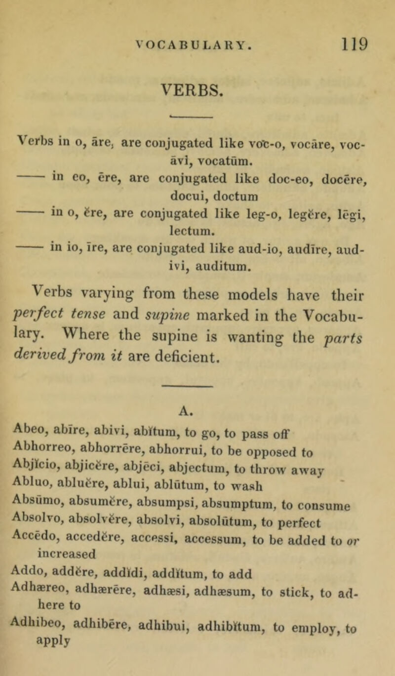 VERBS. Verbs in o, are, are conjugated like vot-o, vocAre, voc- avl, vocatum. in CO, ere, are conjugated like doc-eo, docere, docui, doctum in o, ^re, are conjugated like leg-o, leg^re, legi, lectum. in io, ire, are conjugated like aud-io, audire, aud- ivi, auditum. Verbs varying from these models have their perfect tense and supine marked in the Vocabu- lary. Where the supine is wanting the parts derived from it are deficient. A. Abeo, abire, abivi, abitum, to go, to pass off Abhorreo, abhorrere, abhorrui, to be opposed to Abjkio, abjictre, abjeci, abjectum, to throw away Abluo, abluCre, ablui, ablutum, to wash Absumo, absumcre, absumpsi, absumptum, to consume Absolve, absolv^re, absolvi, absolutum, to perfect Accedo, accedere, access!, accessum, to be added to or increased Addo, add^re, addldi, additum, to add Adhaereo, adhaerere, adhaesi, adhaesum, to stick, to ad- here to Adhibeo, adhibere, adhibui, adhibttum, to employ, to apply