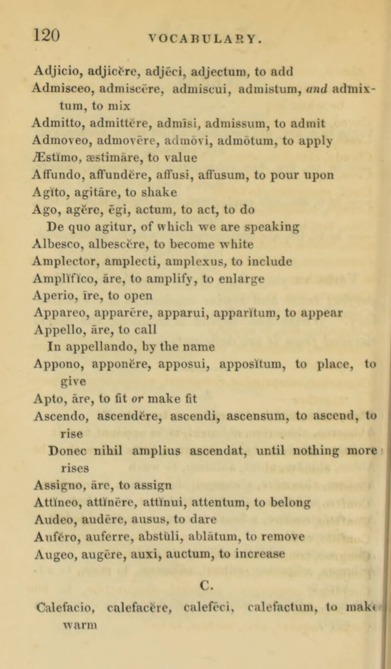 Adjicio, adjict-re, adjeci, adjectum, to add Admisceo, admisct-re, adiuiscui, adinistum, and admix- tuin, to mix Admitto, adniittCre, admisi, admissuin, to admit Admoveo, admovore, adinovi, adindtum, to apply i^lstlmo, sestimare, to value Affundo, affundtre, alTusi, affusum, to pour upon Aglto, agitare, to shake Ago, ag^Tc, egi, actum, to act, to do De quo agitur, of which we are speaking Albesco, albescfre, to become white Amplector, amplecti, amplexus, to include Ampltfico, are, to amplify, to enlarge Aperio, Ire, to open Apparco, apparore, apparui, apparltum, to appear Appello, are, to call In appellando, by the name , Appono, apponCre, apposui, apposltum, to place, to I give Apto, are, to fit or make fit Ascendo, ascendfre, ascendi, ascensum, to ascend, to rise Donee nihil amplius ascendat, until nothing more • rises Assigno, arc, to assign Attlneo, attlnere, attlnui, attentum, to belong Audeo, audere, ausus, to dare Aiiffro, auferre, abstuli, ablatum, to remove Augeo, augcre, auxi, auctum, to increase C. Calefacio, calefaci^re, calefoci, calefactum, to makr , warm