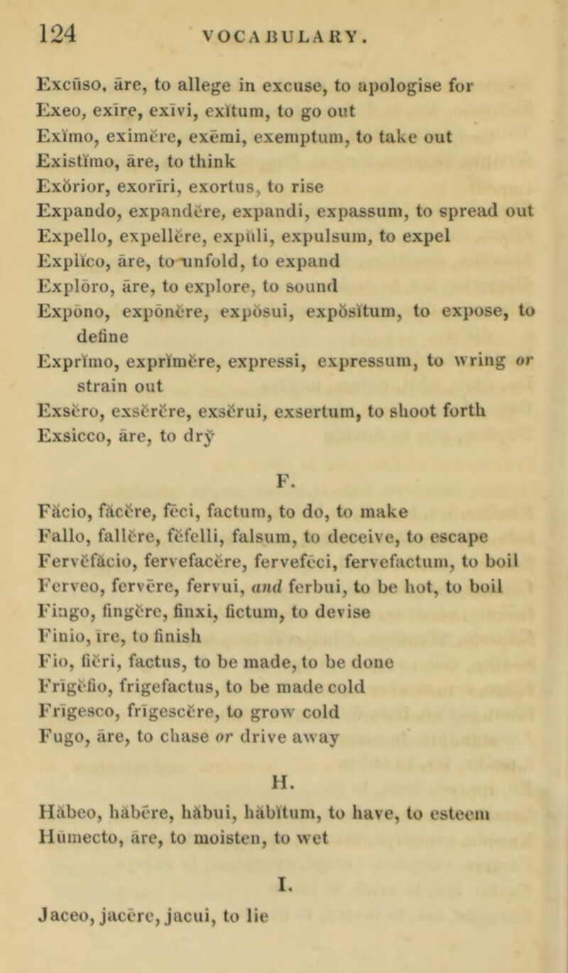 Exci'iso, are, to allege in excuse, to apologise for Exeo, exire, exivi, exitum, to go out Exltrao, eximCrc, exemi, exemptum, to take out Existiino, are, to think Exhrior, exoriri, exortus, to rise Expando, expandCre, expandi, expassum, to spread out Expello, expell^re, expiili, expulsuin, to expel Expllco, are, to'unfold, to expand Explore, are, to explore, to sound Expdno, exponcre, expdsui, expSsitum, to expose, to deline Exprtmo, exprlmCre, expressi, expressura, to wring or strain out Exscro, exsCrf re, exsCrui, exsertum, to shoot forth Exsicco, are, to drj F. F&cio, fftci^re, feci, factum, to do, to make Fallo, failure, fcfelli, falsum, to deceive, to escape FervCficio, fervefacere, fervefoci, fervefactum, to boil Fcrveo, fervcre, fervui, and ferbui, to be hot, to boil Fingo, fingCrc, finxi, iictum, to devise Finio, ire, to finish Fio, fifri, factus, to be made, to be done Frigffio, frigefactus, to be made cold Frigesco, frigescCre, to grow cold Fugo, are, to chase or drive away H. Hllbeo, hibcre, hUbui, hkbitum, to have, to esteem liuinecto, are, to moisten, to wet I. Jaceo, jacere, jacui, to lie