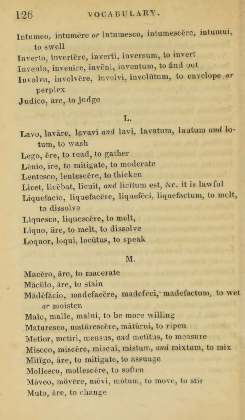 Intumeo, intumerc or intumesco, intumescCre, lutumui, to swell Inverto, invertCre, invert!, inversum, to invert Invenio, invenire, invcni, inventum, to find out Involvo, involvC-re, involvi, involutum, to envelope or perplex Judico, are, to judge L. Lavo, lavare, lavavi and lavi, lavatum, lautuin and lo- tum, to wash Lego, ^re, to read, to gather Lenio, ire, to mitigate, to moderate Lentesco, lentescCre, to thicken Licet, licebat, licuit, and licRum est, ^«cc. it is lawful Liquefacio, liquefac^re, liquefeci, liquefaclum, to melt, to dissolve Liquesco, liquesc^re, to melt, Liquo, are, to melt, to dissolve Loquor, loqui, locutus, to speak M. Macfro, are, to macerate Mkciilo, are, to stain MfidSfkcio, madefacere, madefcci,'madefactum, to wet or moisten Malo, malle, malui, to be more willing Maturesco, maturescfrc, maturui, to ripen Metior, metiri, mensus, and metitus, to measure Misceo, miscere, miscui, mistum, and mixtum, to mix Miligo, are, to mitigate, to assuage Mollesco, mollesct're, to soften M6vco, mbvore, movi, motum, to move, to stir Muto, are, to change