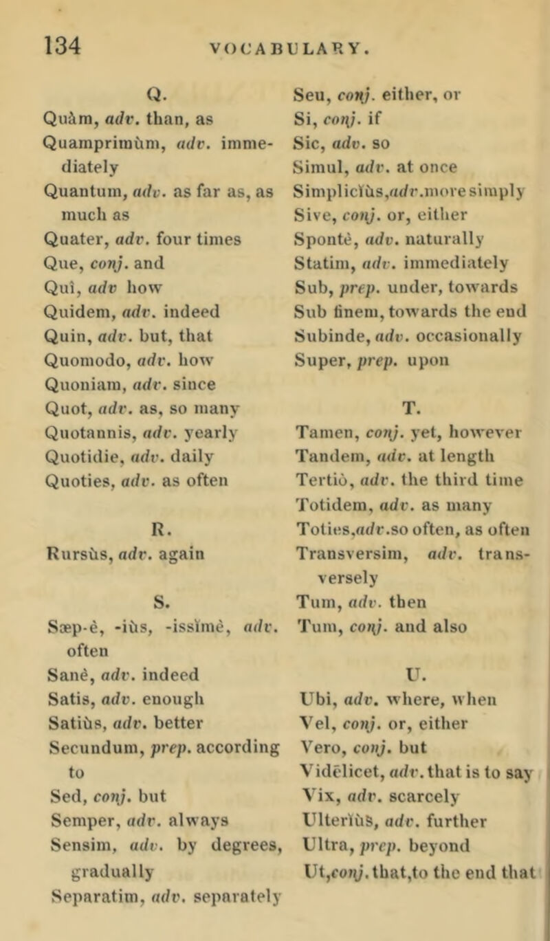 Q. Qudm, adv. than, as Quampritntim, adv. imme- diately Quantum, adv. as far as, as much as Quater, adv. four times Que, coj^. and Qui, adv how Quidem, adv. indeed Quin, adv. but, that Quomodo, adv. how Quoniam, adv. since Quot, adv. as, so many Quotannis, adv. yearly Quotidie, adv. daily Quoties, adv. as often R. Rurshs, adv. again S. Saep-e, -ibs, -isslme, adv. often San^, adv.indeed Satis, adv. enough Satibs, adv. better Secundum, prep, according to Sed, conj. but Semper, adv. always Sensim, adv. by degrees, gradually Separatim, adv, separately Seu, con), either, or Si, coni, if Sic, adv. so Simul, adv. at once SimplicVbs.adr.more simply Sive, cojy. or, either Sponte, adv. naturally Statim, adv. immediately Sub, prep, under, towards Sub finem, towards the end Subinde, ade. occasionally Super, prep, upon T. Tamen, conj. yet, however Tandem, adv. at length Tertio, adv. the third time Totidem, adv. as many Toties.adr.so often, as often Transversim, adv. trans- versely Turn, adv. then Turn, co»{/. and also U. Ubi, adv. where, when Vel, co?ij. or, either Vero, conj. but Videlicet, adr.that is to say Vix, adv. scarcely UlterlbS, adv. further Ultra, prep, beyond Ut,fory.that,to the end that