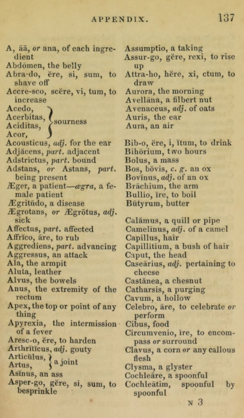 sourness A, aa, or ana, of each ingre- dient Abdomen, the belly A bra-do, Sre, si, sum, to shave off Accre-sco, scSre, vi, turn, to increase Acedo, v Acerbitas, Aciditas, Acor, J Acousticus, u<l}. for the ear Adjiicens, part, adjacent Adstrictus, part, bound Adstans, or Astans, part. being present i^lger, a patient—tegra, a fe- male patient itgritudo, a disease jEgrotans, or dEgrotus, ac(j. sick Affectus, part, affected Affrico, are, to rub Aggrediens, part, advancing Aggressus, an attack Ala, the armpit Alula, leather Alvus, the bowels Anus, the extremity of the rectum Apex, the top or point of any thing Apyrexia, the intermission of a fever Aresc-o, Sre, to harden Arthrillcus, a4?. gouty Articlilus, ) . . ^ Artus, ’Jajo'nt Asinus, an ass Asper-go, gCre, si, sum, to besprinkle Assumptio, a taking Assur-go, gSre, rexi, to rise up Attra-ho, hSre, xi, ctum, to draw Aurora, the morning Avellana, a filbert nut Avenaceus, adj. of oats Auris, the ear Aura, an air Bib-0, i^re, i, Bum, to drink Bihorium, two hours Bolus, a mass Bos, bbvis, c. g. an ox Bovinus, adj. of an ox Brachium, the arm Bullio, ire, to boil Biityrum, butter Calamus, a quill or pipe Camelinus, nf(;. of a camel Capillus, hair Capillitium, a bush of hair Caput, the head Casearius, «<(;. pertaining to cheese Castiinea, a chesnut Catharsis, a purging Cavum, a hollow Celebro, are, to celebrate or perform Cibus, food Circumvenio, ire, to encom- pass or surround Clavus, a corner any callous flesh Clysma, a glyster Cochleare, a spoonful Cochleatim, spoonful by spoonful N 3