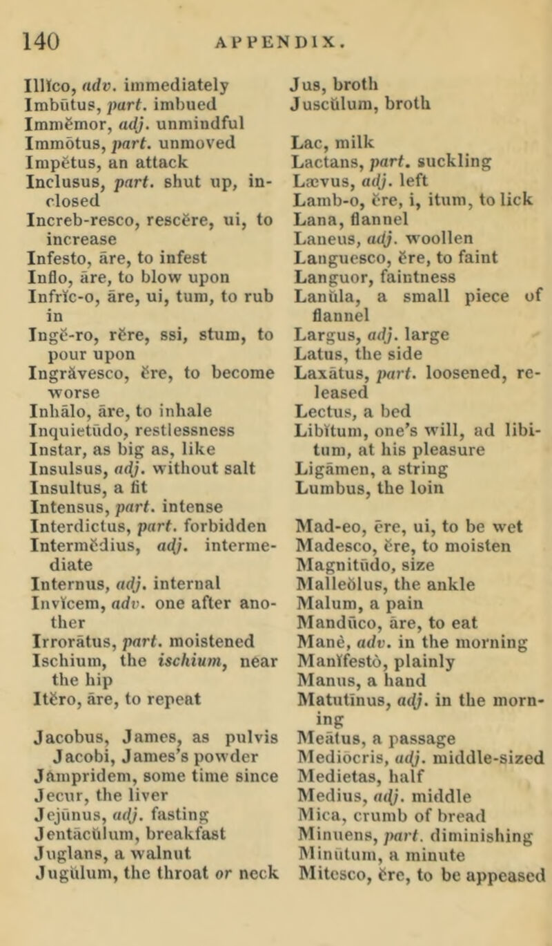 IlHco, ndv. immediately Imbutus, part, imbued Immfmor, a^j. unmindful Immotus, jtart. unmoved Impetus, an attack Inclusus, part, shut up, in- closed Increb-resco, rescere, ui, to increase Infesto, are, to infest Inflo, are, to blow upon Infric-o, are, ui, turn, to rub in Ingg-ro, rSre, ssi, stum, to pour upon Ingr&vesco, tire, to become worse Inhalo, are, to inhale Inquietude, restlessness Instar, as big as, like Insulsus, without salt Insultus, a lit Intensus, part, intense Interdictus, part, forbidden IntermCdius, a(^. interme- diate Internus, adj. internal Invicem, adv. one after ano- ther Irroratus, part, moistened Ischium, the ischium, near the hip Itfro, are, to repeat Jacobus, James, as pul vis Jacobi, James’s powder Jampridem, some time since Jecur, the liver Jejunus, adj, fasting JentacUlum, breakfast Juglans, a walnut Jugiilum, the throat or neck Jus, broth Jusctilum, broth Lac, milk Lactans, part, suckling Laevus, adj. left Lamb-0, ere, i, itum, to lick Lana, flannel Laneus, adj. woollen Languesco, fre, to faint Languor, faintness Laniila, a small piece of flannel Largus, adj. large Latus, the side Laxatus, jHirt. loosened, re- leased Lectus, a bed Libitum, one’s will, ad libi- tum, at his pleasure Ligamen, a string Lumbus, the loin Mad-eo, ere, ui, to be wet Madesco, 8re, to moisten Magnitude, size Malleblus, the ankle Malum, a pain Manduco, are, to eat Man6, adv. in the morning Manifesto, plainly Manus, a hand Matutinus, a<^. in the morn- ing Meatus, a passage Mediberis, «<(;. middle-sized Medietas, half Medius, ail}, middle Mica, crumb of bread Minuens, jmrt. diminishing Minutum, a minute Mitesco, i^rc, to be appeased