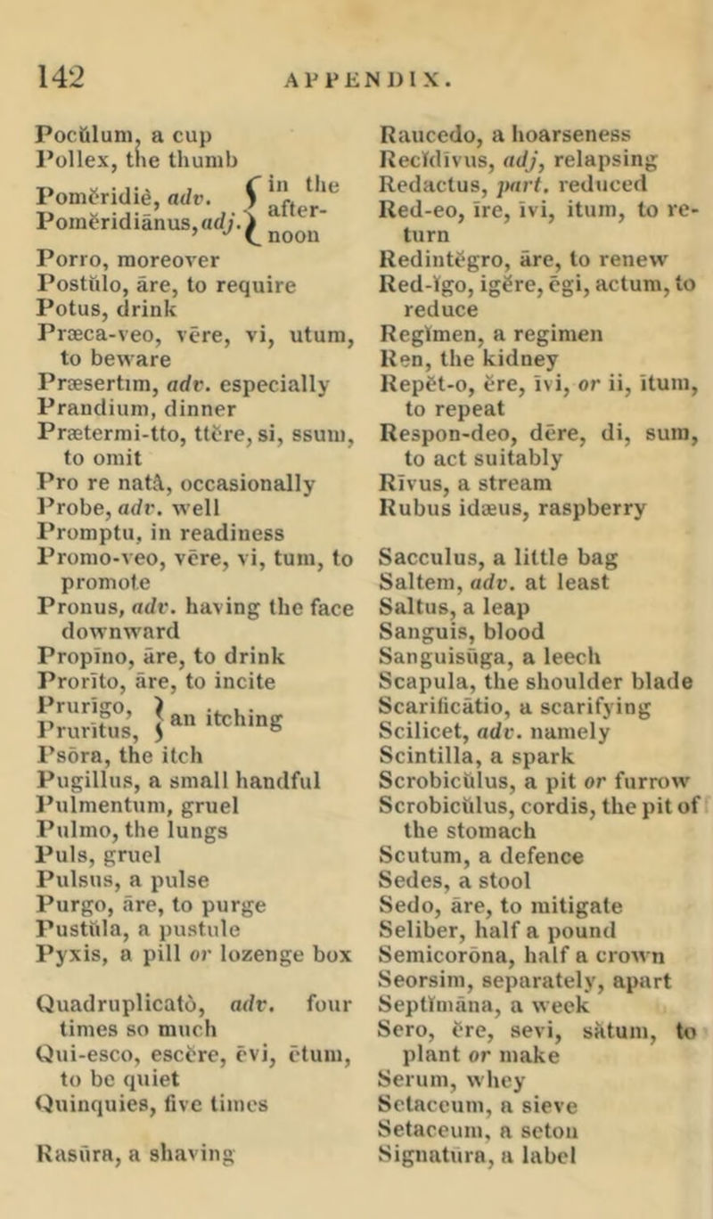 Pociiluni. a cup Pollex, tne thumb Pomfridig, adv. S aLr'*^ Poineridianusjad;’.^ Porro, moreover Postulo, are, to require Potus, drink Prseca-veo, vere, vi, utum, to beware Prcesertim, adv. especially Prandium, dinner Praetermi-tto, ttfre, si, ssum, to omit Pro re nat\, occasionally I’robe, adv. well Promptu, in readiness Promo-veo, vere, vi, turn, to promote Pronus, adv. having the face downward Propino, are, to drink Prorito, are, to incite KS, Psora, the itch Pugillus, a small handful Pulmentum, gruel I’ulmo, the lungs Puls, gruel Pulsus, a pulse Purgo, are, to purge Pustiila, a pustule Pyxis, a pill or lozenge box Quadruplicato, adv, four times so much Qui-esco, esctre, cvi, etum, to be quiet t^uinquies, five times Kasura, a shaving Raucedo, a hoarseness RecWivus, adj, relapsing Redactus, jxirt. reduced Red-eo, ire, ivi, itum, to re- turn Redintfgro, are, to renew Red-lgo, ig^re, cgi, actum, to reduce Regimen, a regimen Ren, the kidney Repft-o, ^re, ivi, or ii, itum, to repeat Respon-deo, dere, di, sum, to act suitably Rivus, a stream Rubus idaeus, raspberry Sacculus, a little bag Saltern, adv. at least Saltus, a leap Sanguis, blood Sanguisuga, a leech Scapula, the shoulder blade Scarificatio, a scarifying Scilicet, adv. namely Scintilla, a spark Scrobicfilus, a pit or furrow Scrobiculus, cordis, the pit off the stomach Scutum, a defence Sedes, a stool Sedo, are, to mitigate Seliber, half a pound Semicordna, half a crown Seorsim, separately, apart Septiniiina, a week Sero, dre, sevi, sktum, to plant or make Serum, whey Sclaccum, a sieve Setaceum, a sctou Signature, a label