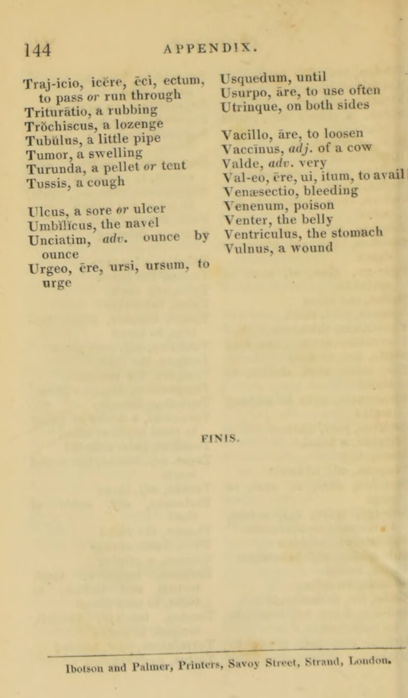 Traj-icio, ici-ro, i-ci, ectuni, to pass or run through Trituratio, a rubbing Trbchiscus, a lozenge Tubulus, a little pipe Tumor, a swelling Turunda, a pellet or tent Tussis, a cough ricus, a sore or ulcer UmbiHfcus, the navel Unciatim, ndv. ounce by ounce Urgeo, ere, ursi, ursum, to urge Usqueduin, until Usurpo, are, to use often Utriuque, on both sides Vacillo, are, to loosen Vaccinus, adj. of a cow Valde, adv. very Val-eo, ere, ui, itum, to avail Venaesectio, bleeding Venenuin, poison Venter, the belly Ventriculus, the stomach Vulnus, a wound FINIS. Ibotsou and Palnitr, riintora, Savoy Slrrel, Strand, lantdon.