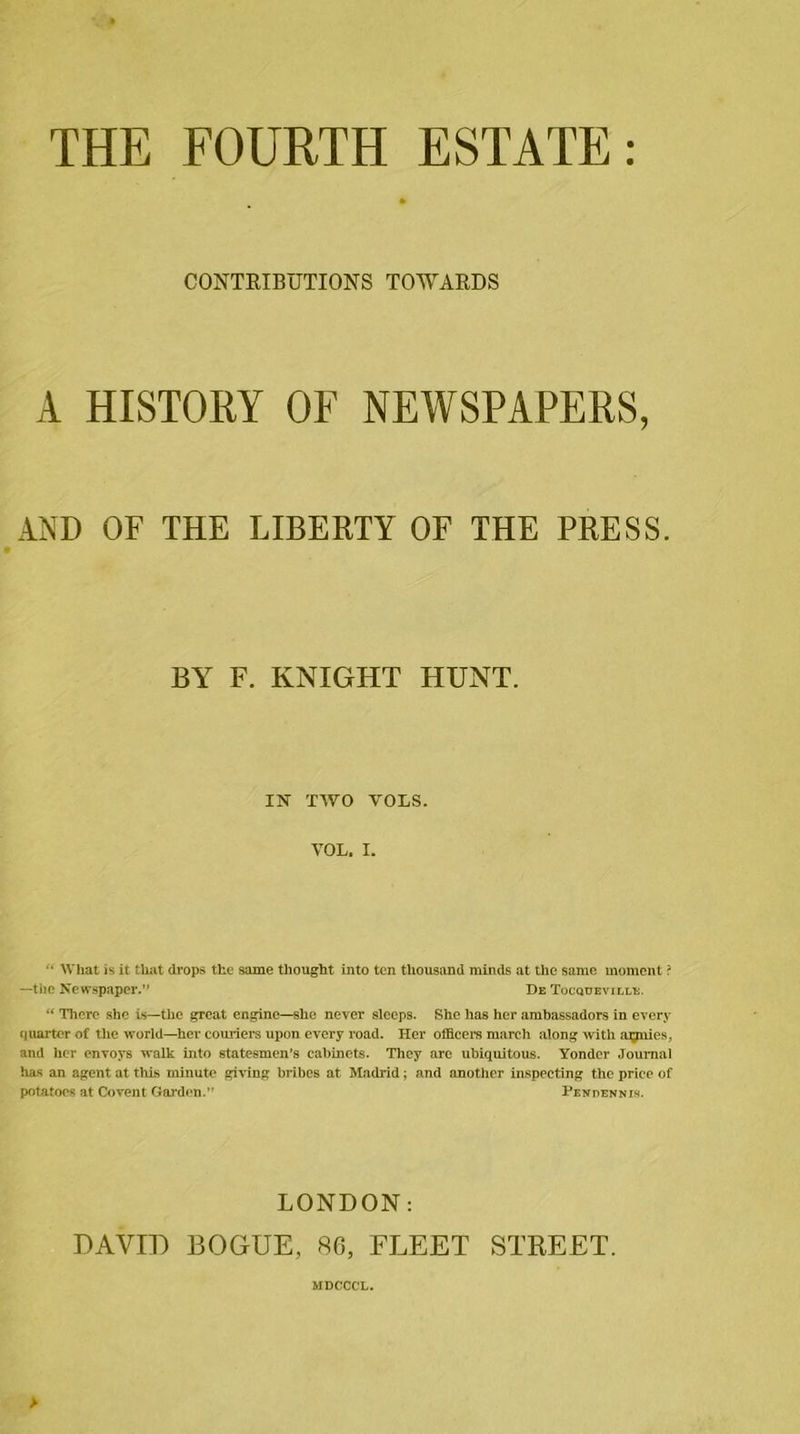 THE FOURTH ESTATE: » CONTRIBUTIONS TOWARDS A HISTORY OF NEWSPAPERS, AND OF THE LIBERTY OF THE PRESS. BY F. KNIGHT HUNT. IN TWO VOLS. VOL. I. “ What is it that drops the same thought into ten thousand minds at the same moment ? —the Newspaper.” De Tocqueville. “ There she is—the great engine—she never sleeps. She has her ambassadors in every quarter of the world—her couriers upon every road. Her officers march along with armies, and her envoys walk into statesmen’s cabinets. They arc ubiquitous. Yonder Journal has an agent at this minute giving bribes at Madrid; and another inspecting the price of potatoes at Covent Garden.” Pendennis. LONDON: DAVID BOGUE, 86, FLEET STREET. MDCCG'L. &gt;