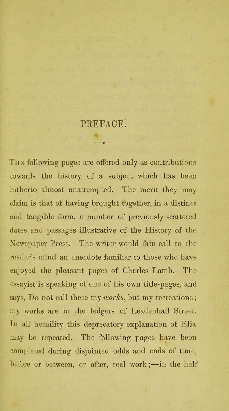 PREFACE. The following pages are offered only as contributions towards the history of a subject which has been hitherto almost unattempted. The merit they may claim is that of having brought together, in a distinct and tangible form, a number of previously scattered dates and passages illustrative of the History of the Newspaper Press. The writer would fain call to the reader’s mind an anecdote familiar to those who have enjoyed the pleasant pages of Charles Lamb. The essayist is speaking of one of his own title-pages, and says, Do not call these my works, but my recreations; my works are in the ledgers of Leadenliall Street. In all humility this deprecatory explanation of Elia may be repeated. The following pages have been completed during disjointed odds and ends of time, before or between, or after, real work;—in the half