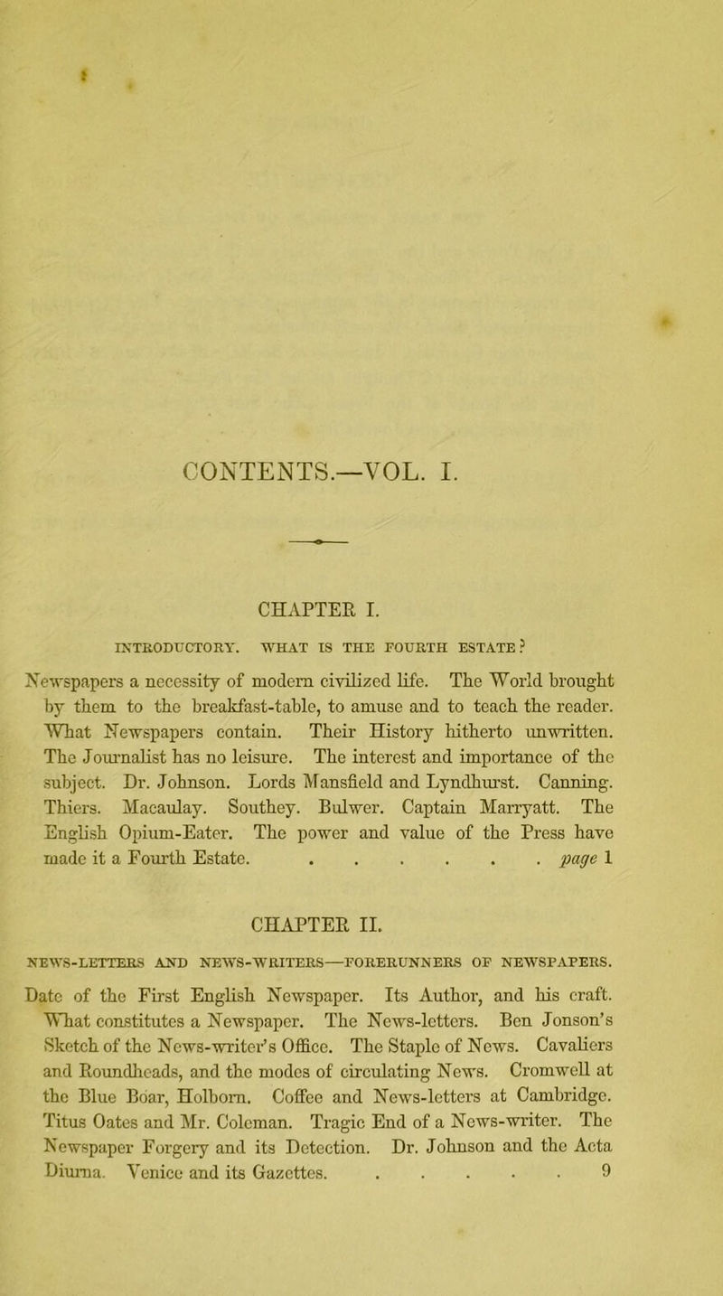 f CONTENTS.—VOL. I. CHAPTER I. INTRODUCTORY. 'WHAT IS THE FOURTH ESTATE? Newspapers a necessity of modem civilized life. The World brought by them to the breakfast-table, to amuse and to teach the reader. What Newspapers contain. Their History hitherto unwritten. The Journalist has no leisure. The interest and importance of the subject. Dr. Johnson. Lords Mansfield and Lyndhurst. Canning. Thiers. Macaulay. Southey. Bulwer. Captain Marryatt. The English Opium-Eater. The power and value of the Press have made it a Fourth Estate. page 1 CHAPTER II. NEWS - LETTERS AND NEWS-WRITERS—FORERUNNERS OF NEWSPAPERS. Date of the First English Newspaper. Its Author, and his craft. What constitutes a Newspaper. The News-letters. Ben Jonson’s Sketch of the News-writer’s Office. The Staple of News. Cavaliers and Roundheads, and the modes of circulating News. CromweU at the Blue Boar, Holbom. Coffee and News-letters at Cambridge. Titus Oates and Mr. Coleman. Tragic End of a News-writer. The Newspaper Forgery and its Detection. Dr. Johnson and the Acta Diuma. Venice and its Gazettes. 9