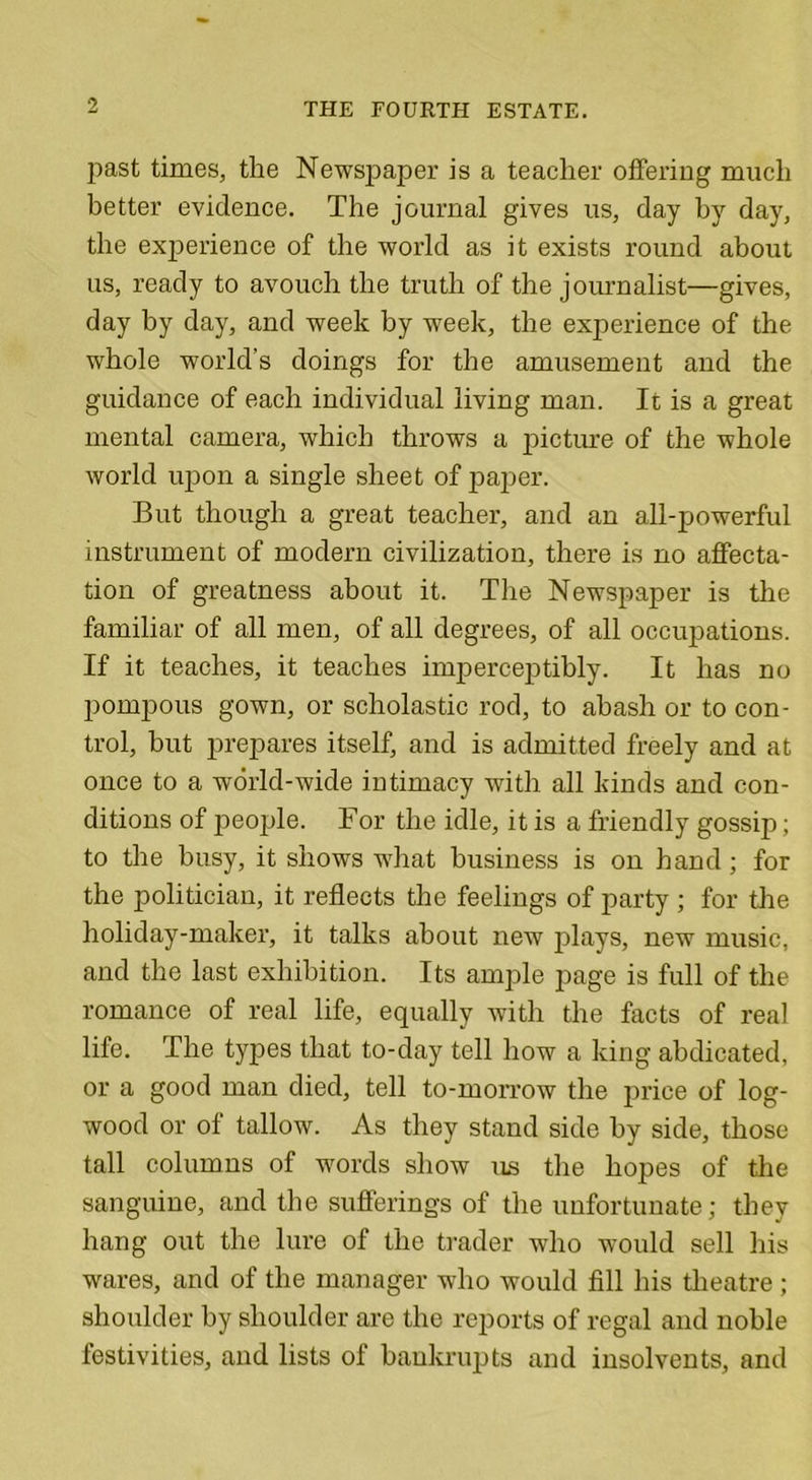 past times, the Newspaper is a teacher offering much better evidence. The journal gives us, day by day, the experience of the world as it exists round about us, ready to avouch the truth of the journalist—gives, day by day, and week by week, the experience of the whole world’s doings for the amusement and the guidance of each individual living man. It is a great mental camera, which throws a picture of the whole world upon a single sheet of paper. But though a great teacher, and an all-powerful instrument of modem civilization, there is no affecta- tion of greatness about it. The Newspaper is the familiar of all men, of all degrees, of all occupations. If it teaches, it teaches imperceptibly. It has no pompous gown, or scholastic rod, to abash or to con- trol, but prepares itself, and is admitted freely and at once to a world-wide intimacy with all kinds and con- ditions of people. For the idle, it is a friendly gossip; to the busy, it shows what business is on hand; for the politician, it reflects the feelings of party ; for the holiday-maker, it talks about new plays, new music, and the last exhibition. Its ample page is full of the romance of real life, equally with the facts of real life. The types that to-day tell how a king abdicated, or a good man died, tell to-morrow the price of log- wood or of tallow. As they stand side by side, those tall columns of words show us the hopes of the sanguine, and the sufferings of the unfortunate; they hang out the lure of the trader who would sell his wares, and of the manager who would fill his theatre ; shoulder by shoulder are the reports of regal and noble festivities, and lists of bankrupts and insolvents, and