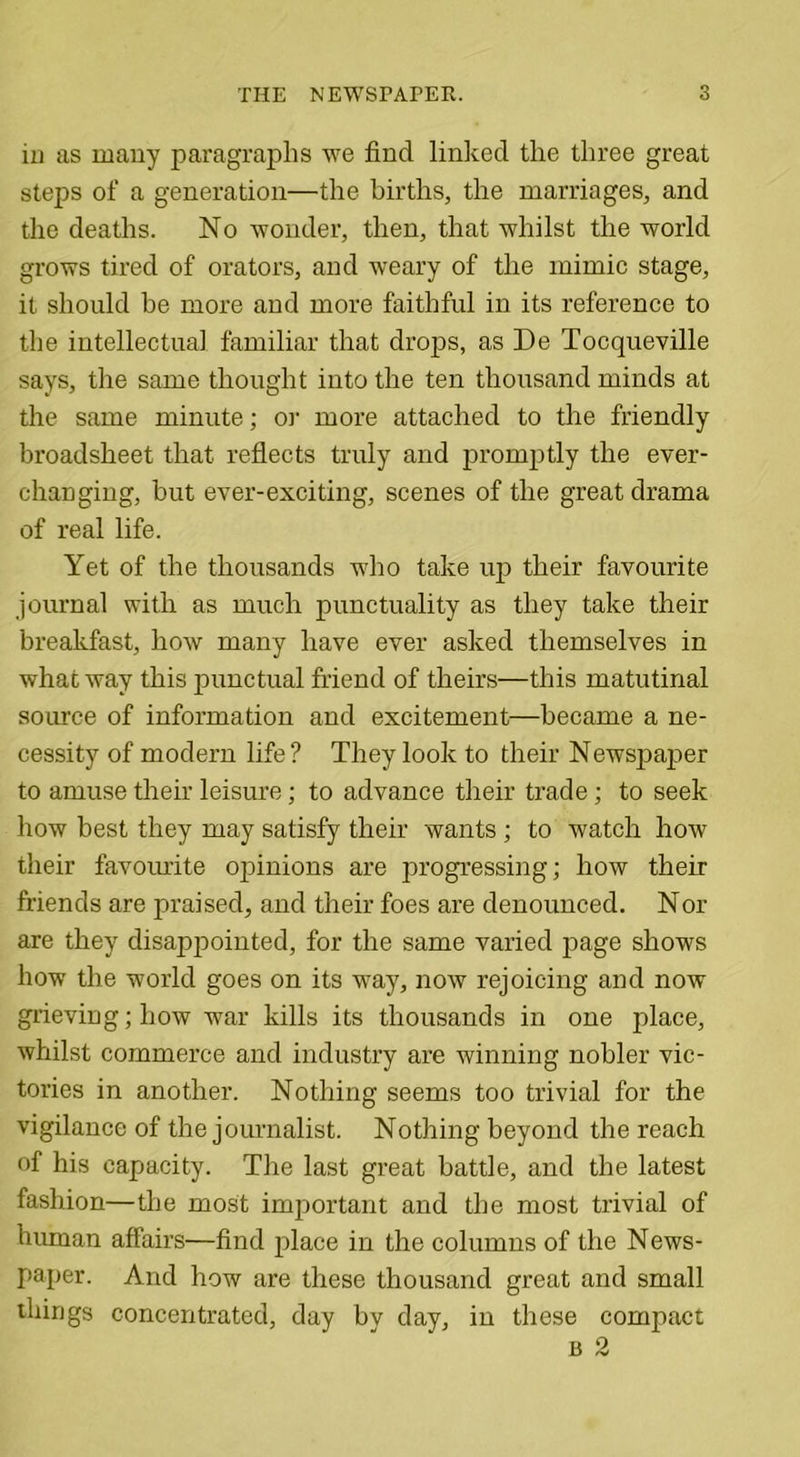 in as many paragraphs we find linked the three great steps of a generation—the births, the marriages, and the deaths. No wonder, then, that whilst the world grows tired of orators, and weary of the mimic stage, it should be more and more faithful in its reference to the intellectual familiar that drops, as De Tocqueville says, the same thought into the ten thousand minds at the same minute; or more attached to the friendly broadsheet that reflects truly and promptly the ever- changing, but ever-exciting, scenes of the great drama of real life. Yet of the thousands who take up their favourite journal with as much punctuality as they take their breakfast, how many have ever asked themselves in what way this punctual friend of theirs—this matutinal source of information and excitement—became a ne- cessity of modern life? They look to their Newspaper to amuse their leisure; to advance their trade ; to seek how best they may satisfy their wants ; to watch how their favourite opinions are progressing; how their friends are praised, and their foes are denounced. Nor are they disappointed, for the same varied page shows how the world goes on its way, now rejoicing and now grievingjhow war kills its thousands in one place, whilst commerce and industry are winning nobler vic- tories in another. Nothing seems too trivial for the vigilance of the journalist. Nothing beyond the reach of his capacity. The last great battle, and the latest fashion—the most important and the most trivial of human affairs—find place in the columns of the News- paper. And how are these thousand great and small things concentrated, day by day, in these compact