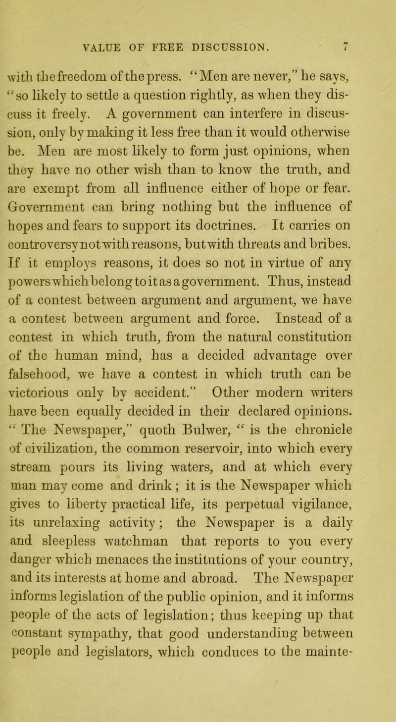 VALUE OF FREE DISCUSSION. with thefreedom of the press. “Men are never,” he says, “so likely to settle a question rightly, as when they dis- cuss it freely. A government can interfere in discus- sion, only by making it less free than it would otherwise be. Men are most likely to form just opinions, when they have no other wish than to know the truth, and are exempt from all influence either of hope or fear. Government can bring nothing but the influence of hopes and fears to support its doctrines. It carries on controversy not with reasons, but with threats and bribes. If it employs reasons, it does so not in virtue of any powerswhichbelongtoitasagovernment. Thus, instead of a contest between argument and argument, we have a contest between argument and force. Instead of a contest in which truth, from the natural constitution of the human mind, has a decided advantage over falsehood, we have a contest in which truth can be victorious only by accident.” Other modern writers have been equally decided in their declared opinions. “ The Newspaper,” quoth Bulwer, “ is the chronicle of civilization, the common reservoir, into which every stream pours its living waters, and at which every man may come and drink; it is the Newspaper which gives to liberty practical life, its perpetual vigilance, its unrelaxing activity; the Newspaper is a daily and sleepless watchman that reports to you every danger which menaces the institutions of your country, and its interests at home and abroad. The Newspaper informs legislation of the public opinion, and it informs people of the acts of legislation; thus keeping up that constant sympathy, that good understanding between people and legislators, which conduces to the mainte-