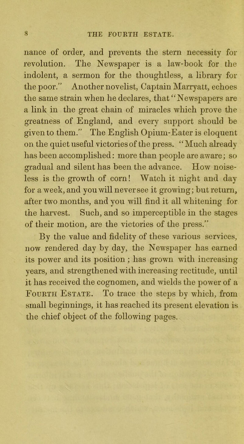 nance of order, and prevents the stern necessity for revolution. The Newspaper is a law-hook for the indolent, a sermon for the thoughtless, a library for the poor.” Another novelist, Captain Marryatt, echoes the same strain when he declares, that “Newspapers are a link in the great chain of miracles which prove the greatness of England, and every support should be given to them.” The English Opium-Eater is eloquent on the quiet useful victories of the press. “Much already has been accomplished: more than people are aware; so gradual and silent has been the advance. How noise- less is the growth of corn! Watch it night and day for a week, and you will never see it growing; but return, after two months, and you will find it all whitening for the harvest. Such, and so imperceptible in the stages of their motion, are the victories of the jn-ess.” By the value and fidelity of these various services, now rendered day by day, the Newspaper has earned its power and its position ; has grown with increasing years, and strengthened with increasing rectitude, until it has received the cognomen, and wields the power of a Fourth Estate. To trace the steps by which, from small beginnings, it has reached its present elevation is the chief object of the following pages.