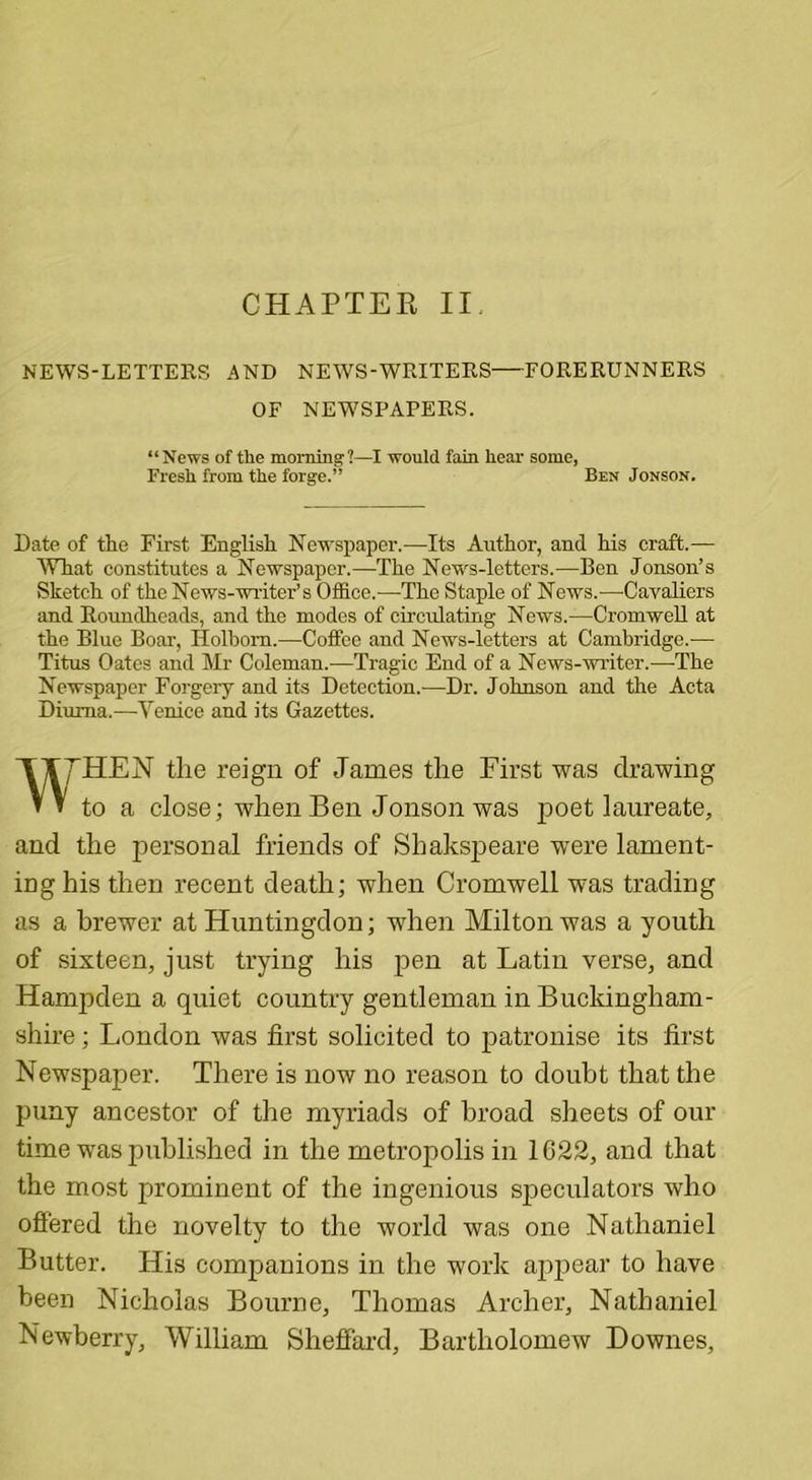 CHAPTER II NEWS-LETTERS AND NEWS-WRITERS—FORERUNNERS OF NEWSPAPERS. “News of the morning?—I would fain hear some, Fresh from the forge.” Ben Jonson. Date of the First English Newspaper.—Its Author, and his craft.— What constitutes a Newspaper.—The News-letters.—Ben Jonson’s Sketch of the News-writer’s Office.—The Staple of News.—Cavaliers and Roundheads, and the modes of circulating News.—Cromwell at the Blue Boar, ITolbom.—Coffee and News-letters at Cambridge.— Titus Oates and Mr Coleman.—Tragic End of a News-writer.—-The Newspaper Forgery and its Detection.—Dr. Johnson and the Acta Diuma.—Venice and its Gazettes. TTTHEN the reign of James the First was drawing * » to a close; when Ben Jonson was poet laureate, and the personal friends of Shakspeare were lament- ing his then recent death; when Cromwell was trading as a brewer at Huntingdon; when Milton was a youth of sixteen, just trying his pen at Latin verse, and Hampden a quiet country gentleman in Buckingham- shire ; London was first solicited to patronise its first Newspaper. There is now no reason to doubt that the puny ancestor of the myriads of broad sheets of our time was published in the metropolis in 1622, and that the most prominent of the ingenious speculators who offered the novelty to the world was one Nathaniel Butter. His companions in the work appear to have been Nicholas Bourne, Thomas Archer, Nathaniel Newberry, William Sheffard, Bartholomew Downes,