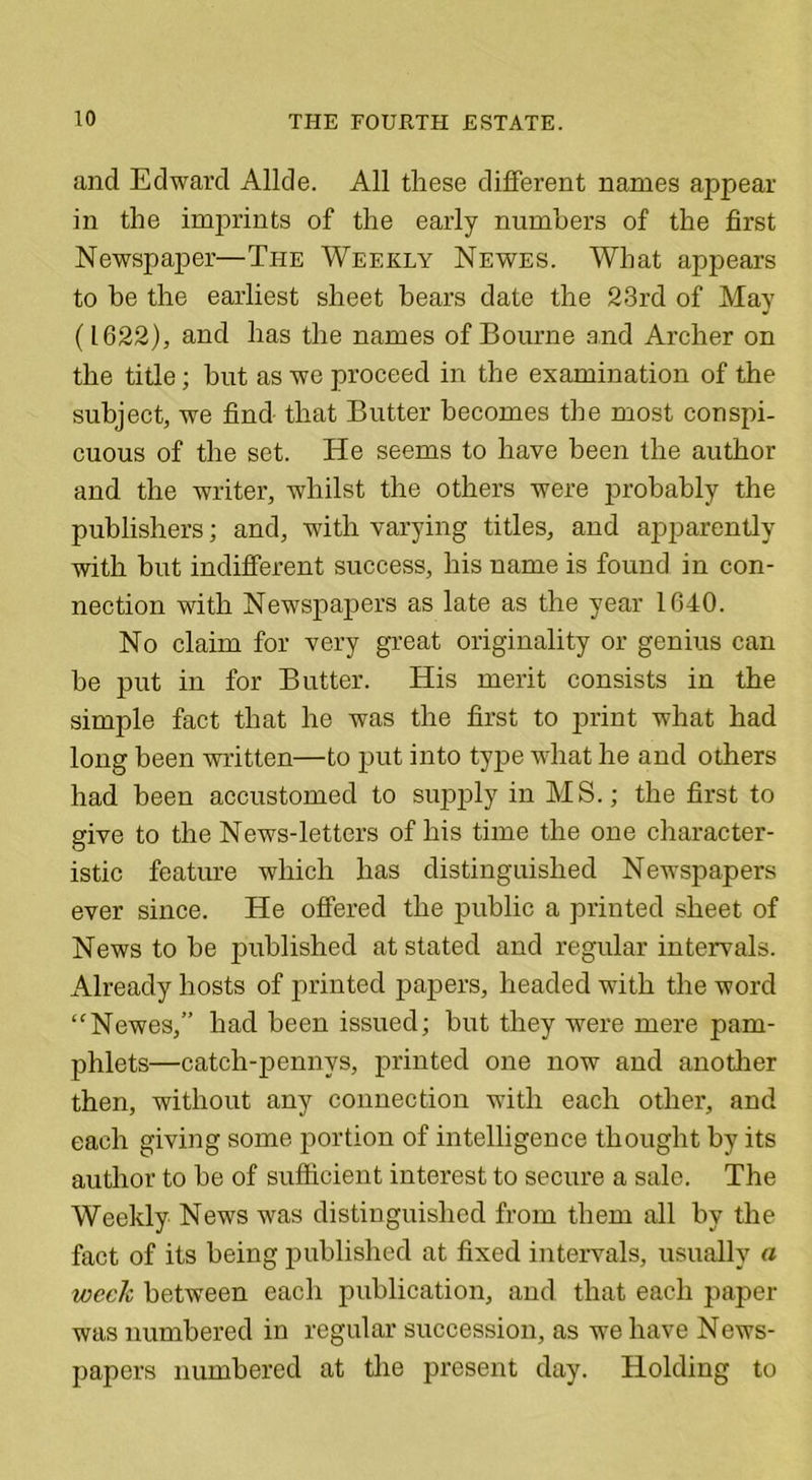 and Edward Allde. All these different names appear in the imprints of the early numbers of the first Newspaper—The Weekly Newes. What appears to be the earliest sheet bears date the 23rd of May (1622), and has the names of Bourne and Archer on the title; but as we proceed in the examination of the subject, we find that Butter becomes the most conspi- cuous of the set. ITe seems to have been the author and the writer, whilst the others were probably the publishers; and, with varying titles, and apparently with but indifferent success, his name is found in con- nection with Newspapers as late as the year 1040. No claim for very great originality or genius can be put in for Butter. His merit consists in the simple fact that he was the first to print what had long been written—to put into type what he and others had been accustomed to sujoply in MS.; the first to give to the News-letters of his time the one character- istic feature which has distinguished Newspapers ever since. He offered the public a printed sheet of News to be published at stated and regular intervals. Already hosts of printed papers, headed with the word “Newes,” had been issued; but they were mere pam- phlets—catch-pennys, printed one now and another then, without any connection with each other, and each giving some portion of intelligence thought by its author to be of sufficient interest to secure a sale. The Weekly News was distinguished from them all by the fact of its being published at fixed intervals, usually a week between each publication, and that each paper was numbered in regular succession, as we have News- papers numbered at the present day. Holding to