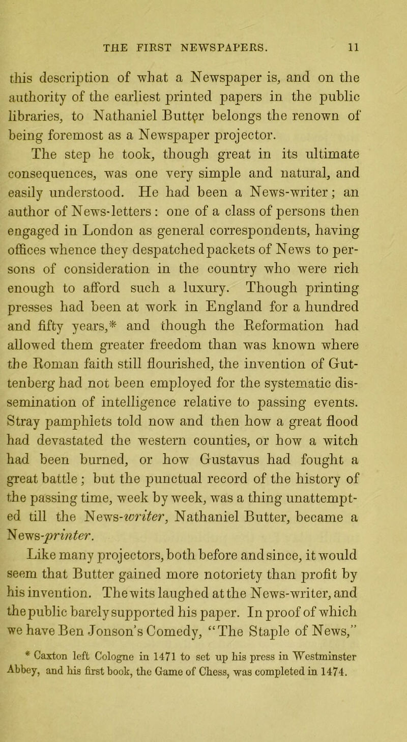 this description of what a Newspaper is, and on the authority of the earliest printed papers in the public libraries, to Nathaniel Butter belongs the renown of being foremost as a Newspaper projector. The step he took, though great in its ultimate consequences, was one very simple and natural, and easily understood. He had been a News-writer; an author of News-letters: one of a class of persons then engaged in London as general correspondents, having offices whence they despatched packets of News to per- sons of consideration in the country who were rich enough to afford such a luxury. Though printing presses had been at work in England for a hundred and fifty years,*- and though the Reformation had allowed them greater freedom than was known where the Roman faith still flourished, the invention of Gut- tenberg had not been employed for the systematic dis- semination of intelligence relative to passing events. Stray pamphlets told now and then how a great flood had devastated the western counties, or how a witch had been burned, or how Gustavus had fought a great battle; but the punctual record of the history of the passing time, week by week, was a thing unattempt- ed till the News-ivriter, Nathaniel Butter, became a News -printer. Like many projectors, both before and since, it would seem that Butter gained more notoriety than profit by his invention. The wits laughed at the News-writer, and the public barely supported his paper. In proof of which we have Ben Jonson’s Comedy, “The Staple of News,” * Caxton left Cologne in 1471 to set up his press in Westminster Abbey, and bis first book, the Game of Chess, was completed in 1474.