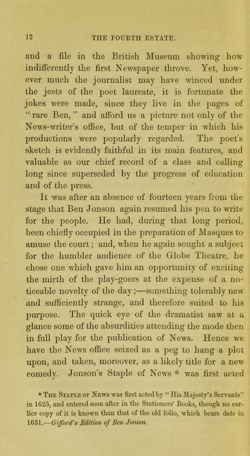 and a file in the British Museum showing how indifferently the first Newspaper throve. Yet, how’- ever much the journalist may have winced under the jests of the poet laureate, it is fortunate the jokes were made, since they live in the pages of “ rare Ben, ” and afford us a picture not only of the News-writer’s office, hut of the temper in which his productions were popularly regarded. The poet’s sketch is evidently faithful in its main features, and valuable as our chief record of a class and calling long since superseded by the progress of education and of the press. It was after an absence of fourteen years from the stage that Ben -Jonson again resumed his pen to write for the people. He had, during that long period, been chiefly occupied in the preparation of Masques to amuse the court; and, when he again sought a subject for the humbler audience of the Globe Theatre, he chose one which gave him an opportunity of exciting the mirth of the play-goers at the expense of a no- ticeable novelty of the day;—something tolerably new and sufficiently strange, and therefore suited to his purpose. The quick eye of the dramatist saw at a glance some of the absurdities attending the mode then in full play for the publication of News. Hence we have the News office seized as a peg to hang a plot upon, and taken, moreover, as a likely title for a new7 comedy. Jonson’s Staple of News * was first acted * The Staple op News was first acted by “ His Majesty’s Servants” in 1G25, and entered soon after in the Stationers’ Books, though no ear- lier copy of it is known than that of the old folio, which bears date in 1631.—Gifford’s Edition of Ben Jonson.